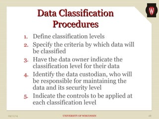 DDaattaa CCllaassssiiffiiccaattiioonn 
PPrroocceedduurreess 
1. Define classification levels 
2. Specify the criteria by which data will 
be classified 
3. Have the data owner indicate the 
classification level for their data 
4. Identify the data custodian, who will 
be responsible for maintaining the 
data and its security level 
5. Indicate the controls to be applied at 
each classification level 
09/11/14 UNIVERSITY OF WISCONSIN 28 
 