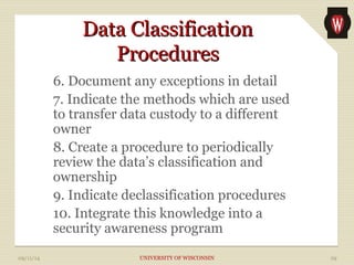 DDaattaa CCllaassssiiffiiccaattiioonn 
PPrroocceedduurreess 
6. Document any exceptions in detail 
7. Indicate the methods which are used 
to transfer data custody to a different 
owner 
8. Create a procedure to periodically 
review the data’s classification and 
ownership 
9. Indicate declassification procedures 
10. Integrate this knowledge into a 
security awareness program 
09/11/14 UNIVERSITY OF WISCONSIN 29 
 