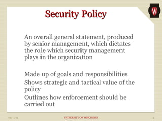 SSeeccuurriittyy PPoolliiccyy 
An overall general statement, produced 
by senior management, which dictates 
the role which security management 
plays in the organization 
Made up of goals and responsibilities 
Shows strategic and tactical value of the 
policy 
Outlines how enforcement should be 
carried out 
09/11/14 UNIVERSITY OF WISCONSIN 3 
 