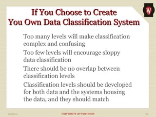 IIff YYoouu CChhoooossee ttoo CCrreeaattee 
YYoouu OOwwnn DDaattaa CCllaassssiiffiiccaattiioonn SSyysstteemm 
Too many levels will make classification 
complex and confusing 
Too few levels will encourage sloppy 
data classification 
There should be no overlap between 
classification levels 
Classification levels should be developed 
for both data and the systems housing 
the data, and they should match 
09/11/14 UNIVERSITY OF WISCONSIN 30 
 