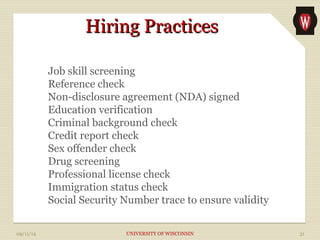 HHiirriinngg PPrraaccttiicceess 
Job skill screening 
Reference check 
Non-disclosure agreement (NDA) signed 
Education verification 
Criminal background check 
Credit report check 
Sex offender check 
Drug screening 
Professional license check 
Immigration status check 
Social Security Number trace to ensure validity 
09/11/14 UNIVERSITY OF WISCONSIN 31 
 