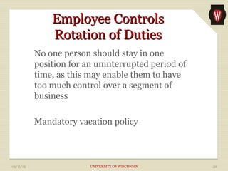 EEmmppllooyyeeee CCoonnttrroollss 
RRoottaattiioonn ooff DDuuttiieess 
No one person should stay in one 
position for an uninterrupted period of 
time, as this may enable them to have 
too much control over a segment of 
business 
Mandatory vacation policy 
09/11/14 UNIVERSITY OF WISCONSIN 32 
 