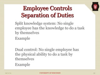 EEmmppllooyyeeee CCoonnttrroollss 
SSeeppaarraattiioonn ooff DDuuttiieess 
Split knowledge system: No single 
employee has the knowledge to do a task 
by themselves 
Example 
Dual control: No single employee has 
the physical ability to do a task by 
themselves 
Example 
09/11/14 UNIVERSITY OF WISCONSIN 33 
 