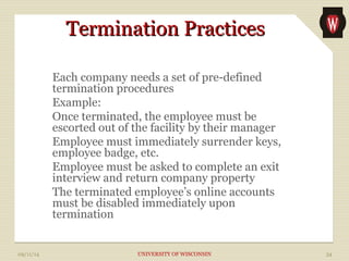 TTeerrmmiinnaattiioonn PPrraaccttiicceess 
Each company needs a set of pre-defined 
termination procedures 
Example: 
Once terminated, the employee must be 
escorted out of the facility by their manager 
Employee must immediately surrender keys, 
employee badge, etc. 
Employee must be asked to complete an exit 
interview and return company property 
The terminated employee’s online accounts 
must be disabled immediately upon 
termination 
09/11/14 UNIVERSITY OF WISCONSIN 34 
 