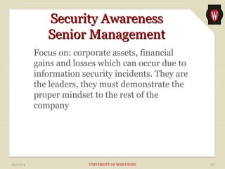 SSeeccuurriittyy AAwwaarreenneessss 
SSeenniioorr MMaannaaggeemmeenntt 
Focus on: corporate assets, financial 
gains and losses which can occur due to 
information security incidents. They are 
the leaders, they must demonstrate the 
proper mindset to the rest of the 
company 
09/11/14 UNIVERSITY OF WISCONSIN 37 
 