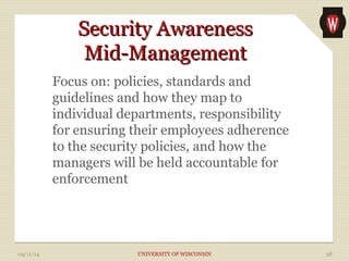SSeeccuurriittyy AAwwaarreenneessss 
MMiidd--MMaannaaggeemmeenntt 
Focus on: policies, standards and 
guidelines and how they map to 
individual departments, responsibility 
for ensuring their employees adherence 
to the security policies, and how the 
managers will be held accountable for 
enforcement 
09/11/14 UNIVERSITY OF WISCONSIN 38 
 