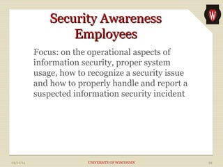 SSeeccuurriittyy AAwwaarreenneessss 
EEmmppllooyyeeeess 
Focus: on the operational aspects of 
information security, proper system 
usage, how to recognize a security issue 
and how to properly handle and report a 
suspected information security incident 
09/11/14 UNIVERSITY OF WISCONSIN 39 
 