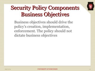 SSeeccuurriittyy PPoolliiccyy CCoommppoonneennttss 
BBuussiinneessss OObbjjeeccttiivveess 
Business objectives should drive the 
policy’s creation, implementation, 
enforcement. The policy should not 
dictate business objectives 
09/11/14 UNIVERSITY OF WISCONSIN 4 
 