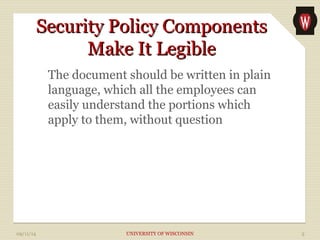 SSeeccuurriittyy PPoolliiccyy CCoommppoonneennttss 
MMaakkee IItt LLeeggiibbllee 
The document should be written in plain 
language, which all the employees can 
easily understand the portions which 
apply to them, without question 
09/11/14 UNIVERSITY OF WISCONSIN 5 
 