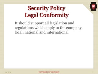 SSeeccuurriittyy PPoolliiccyy 
LLeeggaall CCoonnffoorrmmiittyy 
It should support all legislation and 
regulations which apply to the company, 
local, national and international 
09/11/14 UNIVERSITY OF WISCONSIN 7 
 