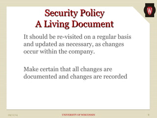 SSeeccuurriittyy PPoolliiccyy 
AA LLiivviinngg DDooccuummeenntt 
It should be re-visited on a regular basis 
and updated as necessary, as changes 
occur within the company. 
Make certain that all changes are 
documented and changes are recorded 
09/11/14 UNIVERSITY OF WISCONSIN 8 
 