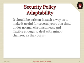 SSeeccuurriittyy PPoolliiccyy 
AAddaappttaabbiilliittyy 
It should be written in such a way as to 
make it useful for several years at a time, 
under normal circumstances, and 
flexible enough to deal with minor 
changes, as they occur. 
09/11/14 UNIVERSITY OF WISCONSIN 9 
 