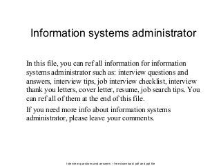 Interview questions and answers – free download/ pdf and ppt file
Information systems administrator
In this file, you can ref all information for information
systems administrator such as: interview questions and
answers, interview tips, job interview checklist, interview
thank you letters, cover letter, resume, job search tips. You
can ref all of them at the end of this file.
If you need more info about information systems
administrator, please leave your comments.
 