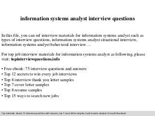 information systems analyst interview questions 
In this file, you can ref interview materials for information systems analyst such as 
types of interview questions, information systems analyst situational interview, 
information systems analyst behavioral interview… 
For top job interview materials for information systems analyst as following, please 
visit: topinterviewquestions.info 
• Free ebook: 75 interview questions and answers 
• Top 12 secrets to win every job interviews 
• Top 8 interview thank you letter samples 
• Top 7 cover letter samples 
• Top 8 resume samples 
• Top 15 ways to search new jobs 
Top materials: ebook: 75 interview questions with answers, top 7 cover letter samples, top 8 resume samples. Free pdf download 
 