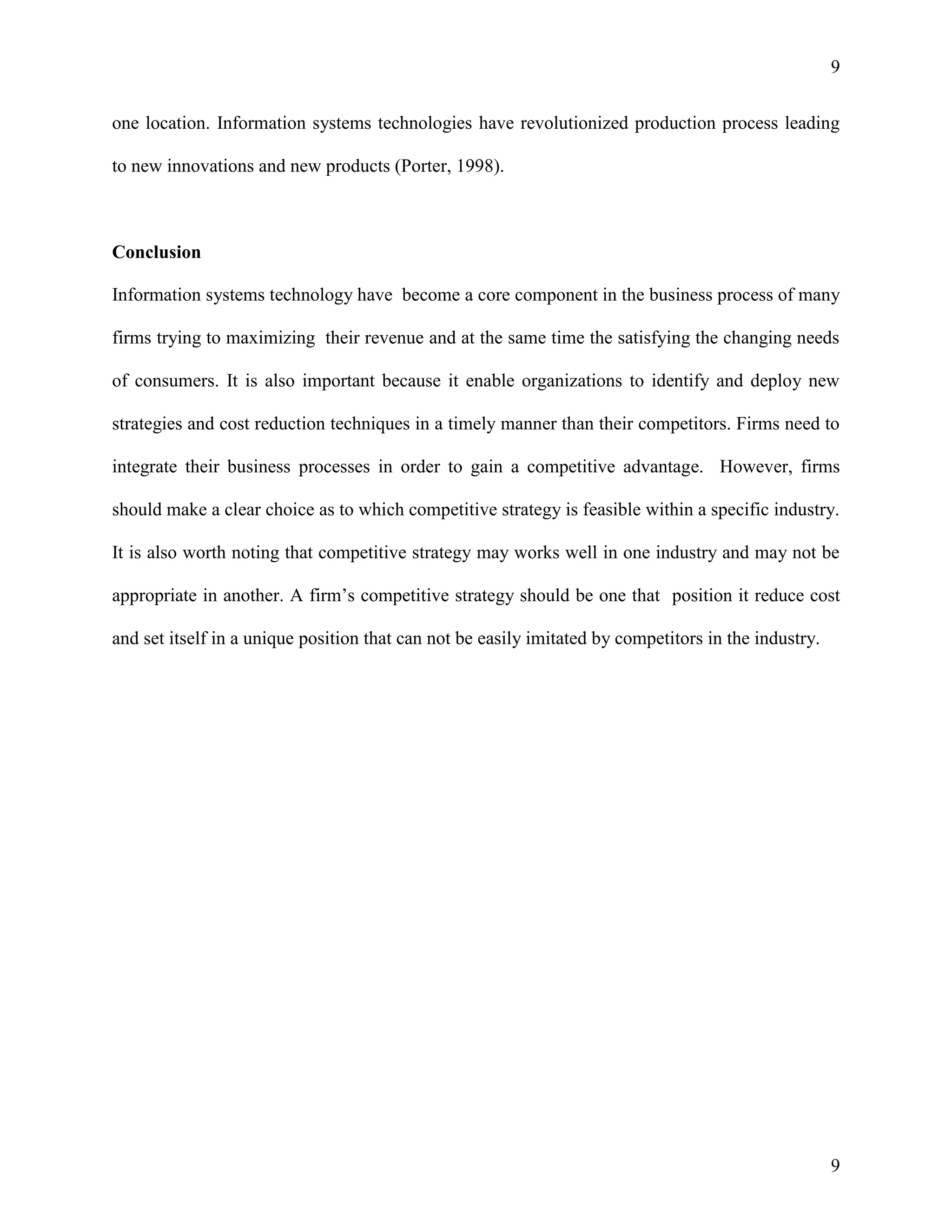 9
one location. Information systems technologies have revolutionized production process leading
to new innovations and new products (Porter, 1998).

Conclusion
Information systems technology have become a core component in the business process of many
firms trying to maximizing their revenue and at the same time the satisfying the changing needs
of consumers. It is also important because it enable organizations to identify and deploy new
strategies and cost reduction techniques in a timely manner than their competitors. Firms need to
integrate their business processes in order to gain a competitive advantage. However, firms
should make a clear choice as to which competitive strategy is feasible within a specific industry.
It is also worth noting that competitive strategy may works well in one industry and may not be
appropriate in another. A firm’s competitive strategy should be one that position it reduce cost
and set itself in a unique position that can not be easily imitated by competitors in the industry.

9

 