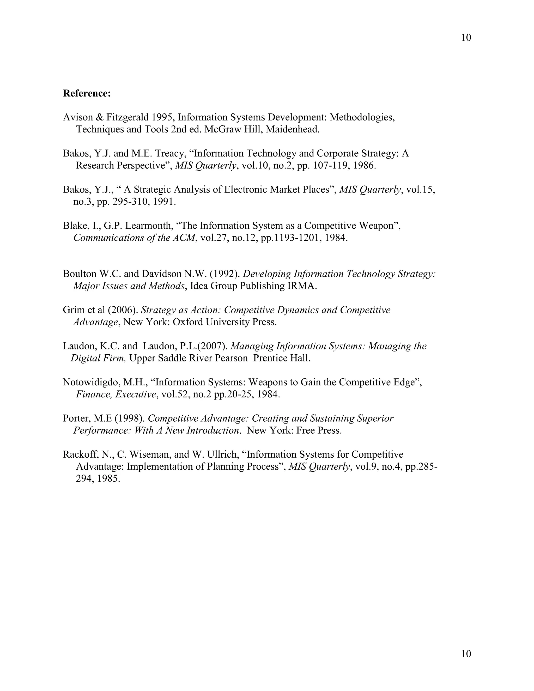 10

Reference:
Avison & Fitzgerald 1995, Information Systems Development: Methodologies,
Techniques and Tools 2nd ed. McGraw Hill, Maidenhead.
Bakos, Y.J. and M.E. Treacy, “Information Technology and Corporate Strategy: A
Research Perspective”, MIS Quarterly, vol.10, no.2, pp. 107-119, 1986.
Bakos, Y.J., “ A Strategic Analysis of Electronic Market Places”, MIS Quarterly, vol.15,
no.3, pp. 295-310, 1991.
Blake, I., G.P. Learmonth, “The Information System as a Competitive Weapon”,
Communications of the ACM, vol.27, no.12, pp.1193-1201, 1984.

Boulton W.C. and Davidson N.W. (1992). Developing Information Technology Strategy:
Major Issues and Methods, Idea Group Publishing IRMA.
Grim et al (2006). Strategy as Action: Competitive Dynamics and Competitive
Advantage, New York: Oxford University Press.
Laudon, K.C. and Laudon, P.L.(2007). Managing Information Systems: Managing the
Digital Firm, Upper Saddle River Pearson Prentice Hall.
Notowidigdo, M.H., “Information Systems: Weapons to Gain the Competitive Edge”,
Finance, Executive, vol.52, no.2 pp.20-25, 1984.
Porter, M.E (1998). Competitive Advantage: Creating and Sustaining Superior
Performance: With A New Introduction. New York: Free Press.
Rackoff, N., C. Wiseman, and W. Ullrich, “Information Systems for Competitive
Advantage: Implementation of Planning Process”, MIS Quarterly, vol.9, no.4, pp.285294, 1985.

10

 