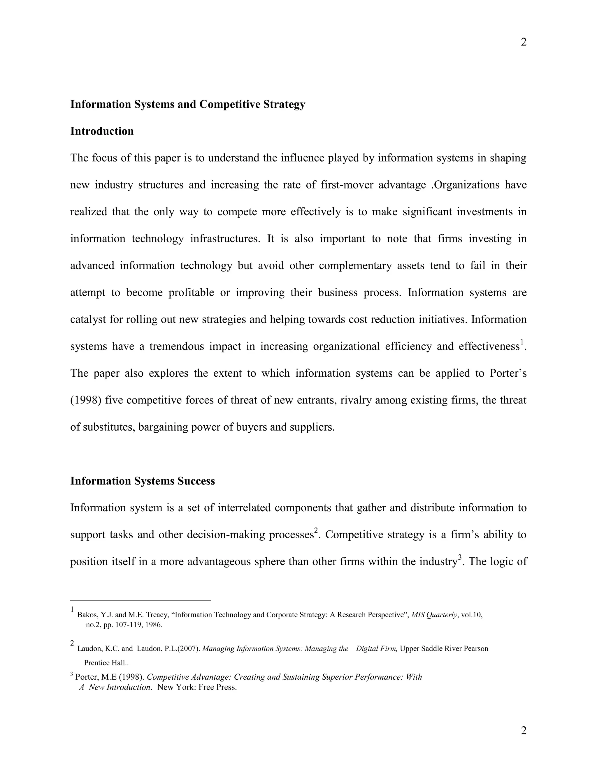 2

Information Systems and Competitive Strategy
Introduction
The focus of this paper is to understand the influence played by information systems in shaping
new industry structures and increasing the rate of first-mover advantage .Organizations have
realized that the only way to compete more effectively is to make significant investments in
information technology infrastructures. It is also important to note that firms investing in
advanced information technology but avoid other complementary assets tend to fail in their
attempt to become profitable or improving their business process. Information systems are
catalyst for rolling out new strategies and helping towards cost reduction initiatives. Information
systems have a tremendous impact in increasing organizational efficiency and effectiveness1.
The paper also explores the extent to which information systems can be applied to Porter’s
(1998) five competitive forces of threat of new entrants, rivalry among existing firms, the threat
of substitutes, bargaining power of buyers and suppliers.

Information Systems Success
Information system is a set of interrelated components that gather and distribute information to
support tasks and other decision-making processes2. Competitive strategy is a firm’s ability to
position itself in a more advantageous sphere than other firms within the industry3. The logic of

1

2

Bakos, Y.J. and M.E. Treacy, “Information Technology and Corporate Strategy: A Research Perspective”, MIS Quarterly, vol.10,
no.2, pp. 107-119, 1986.
Laudon, K.C. and Laudon, P.L.(2007). Managing Information Systems: Managing the Digital Firm, Upper Saddle River Pearson
Prentice Hall..

3

Porter, M.E (1998). Competitive Advantage: Creating and Sustaining Superior Performance: With
A New Introduction. New York: Free Press.

2

 