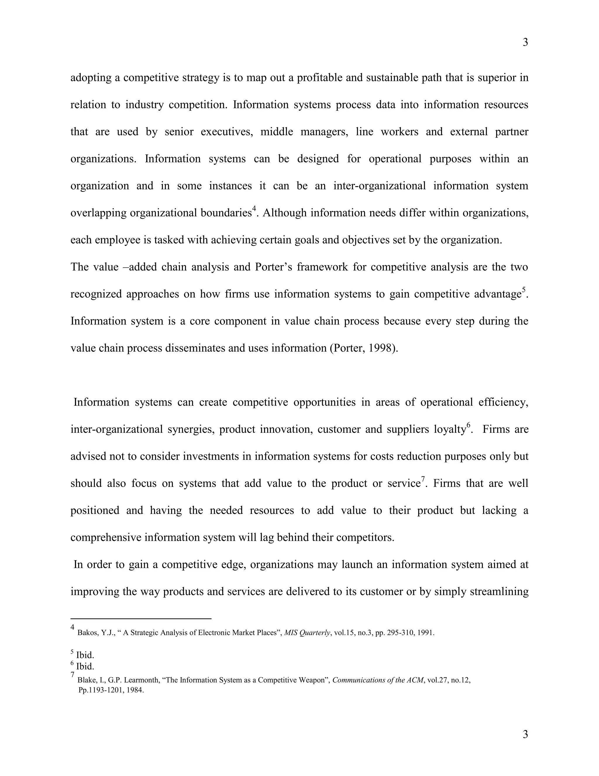 3
adopting a competitive strategy is to map out a profitable and sustainable path that is superior in
relation to industry competition. Information systems process data into information resources
that are used by senior executives, middle managers, line workers and external partner
organizations. Information systems can be designed for operational purposes within an
organization and in some instances it can be an inter-organizational information system
overlapping organizational boundaries4. Although information needs differ within organizations,
each employee is tasked with achieving certain goals and objectives set by the organization.
The value –added chain analysis and Porter’s framework for competitive analysis are the two
recognized approaches on how firms use information systems to gain competitive advantage5.
Information system is a core component in value chain process because every step during the
value chain process disseminates and uses information (Porter, 1998).

Information systems can create competitive opportunities in areas of operational efficiency,
inter-organizational synergies, product innovation, customer and suppliers loyalty6. Firms are
advised not to consider investments in information systems for costs reduction purposes only but
should also focus on systems that add value to the product or service7. Firms that are well
positioned and having the needed resources to add value to their product but lacking a
comprehensive information system will lag behind their competitors.
In order to gain a competitive edge, organizations may launch an information system aimed at
improving the way products and services are delivered to its customer or by simply streamlining
4
5
6

7

Bakos, Y.J., “ A Strategic Analysis of Electronic Market Places”, MIS Quarterly, vol.15, no.3, pp. 295-310, 1991.

Ibid.
Ibid.
Blake, I., G.P. Learmonth, “The Information System as a Competitive Weapon”, Communications of the ACM, vol.27, no.12,
Pp.1193-1201, 1984.

3

 