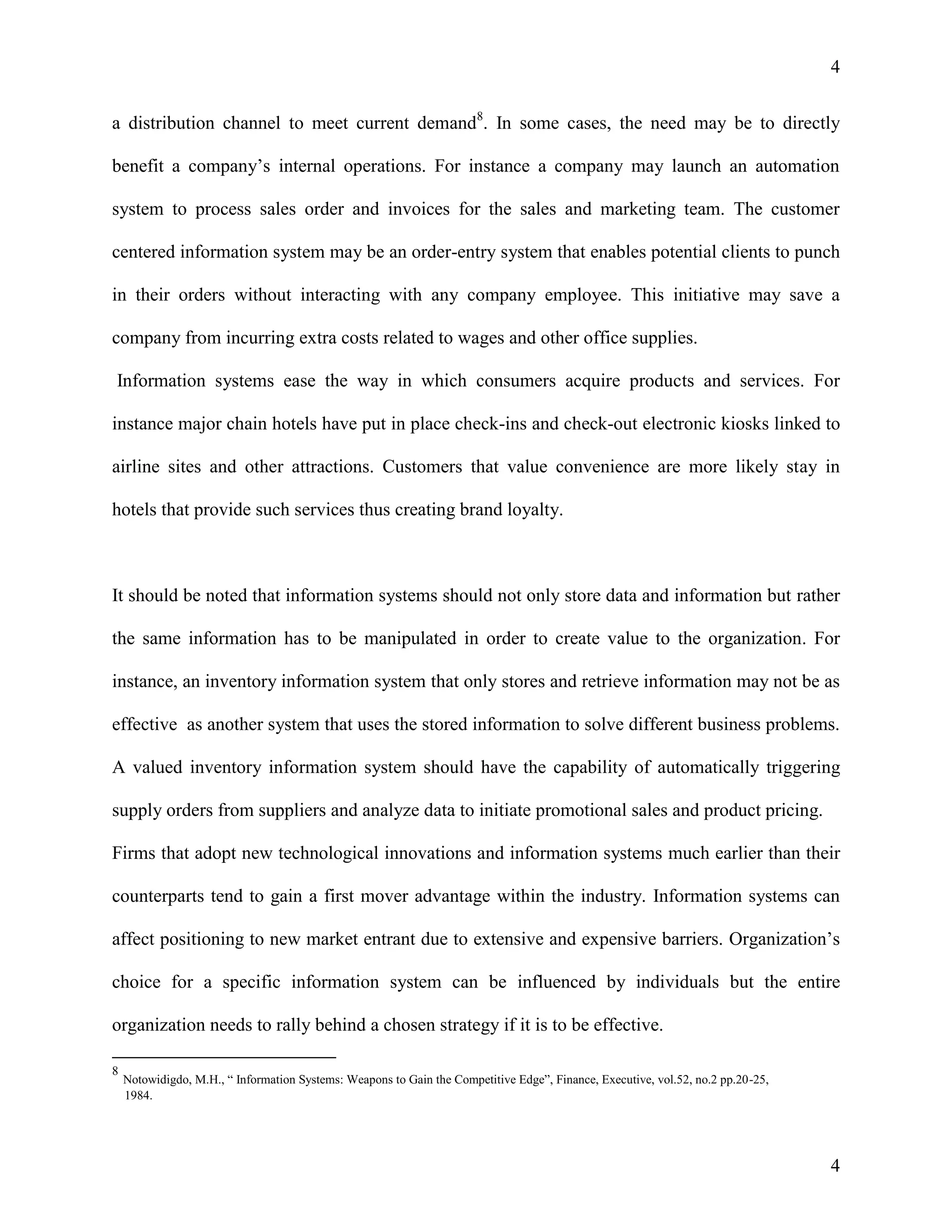 4
a distribution channel to meet current demand8. In some cases, the need may be to directly
benefit a company’s internal operations. For instance a company may launch an automation
system to process sales order and invoices for the sales and marketing team. The customer
centered information system may be an order-entry system that enables potential clients to punch
in their orders without interacting with any company employee. This initiative may save a
company from incurring extra costs related to wages and other office supplies.
Information systems ease the way in which consumers acquire products and services. For
instance major chain hotels have put in place check-ins and check-out electronic kiosks linked to
airline sites and other attractions. Customers that value convenience are more likely stay in
hotels that provide such services thus creating brand loyalty.

It should be noted that information systems should not only store data and information but rather
the same information has to be manipulated in order to create value to the organization. For
instance, an inventory information system that only stores and retrieve information may not be as
effective as another system that uses the stored information to solve different business problems.
A valued inventory information system should have the capability of automatically triggering
supply orders from suppliers and analyze data to initiate promotional sales and product pricing.
Firms that adopt new technological innovations and information systems much earlier than their
counterparts tend to gain a first mover advantage within the industry. Information systems can
affect positioning to new market entrant due to extensive and expensive barriers. Organization’s
choice for a specific information system can be influenced by individuals but the entire
organization needs to rally behind a chosen strategy if it is to be effective.
8

Notowidigdo, M.H., “ Information Systems: Weapons to Gain the Competitive Edge”, Finance, Executive, vol.52, no.2 pp.20-25,
1984.

4

 