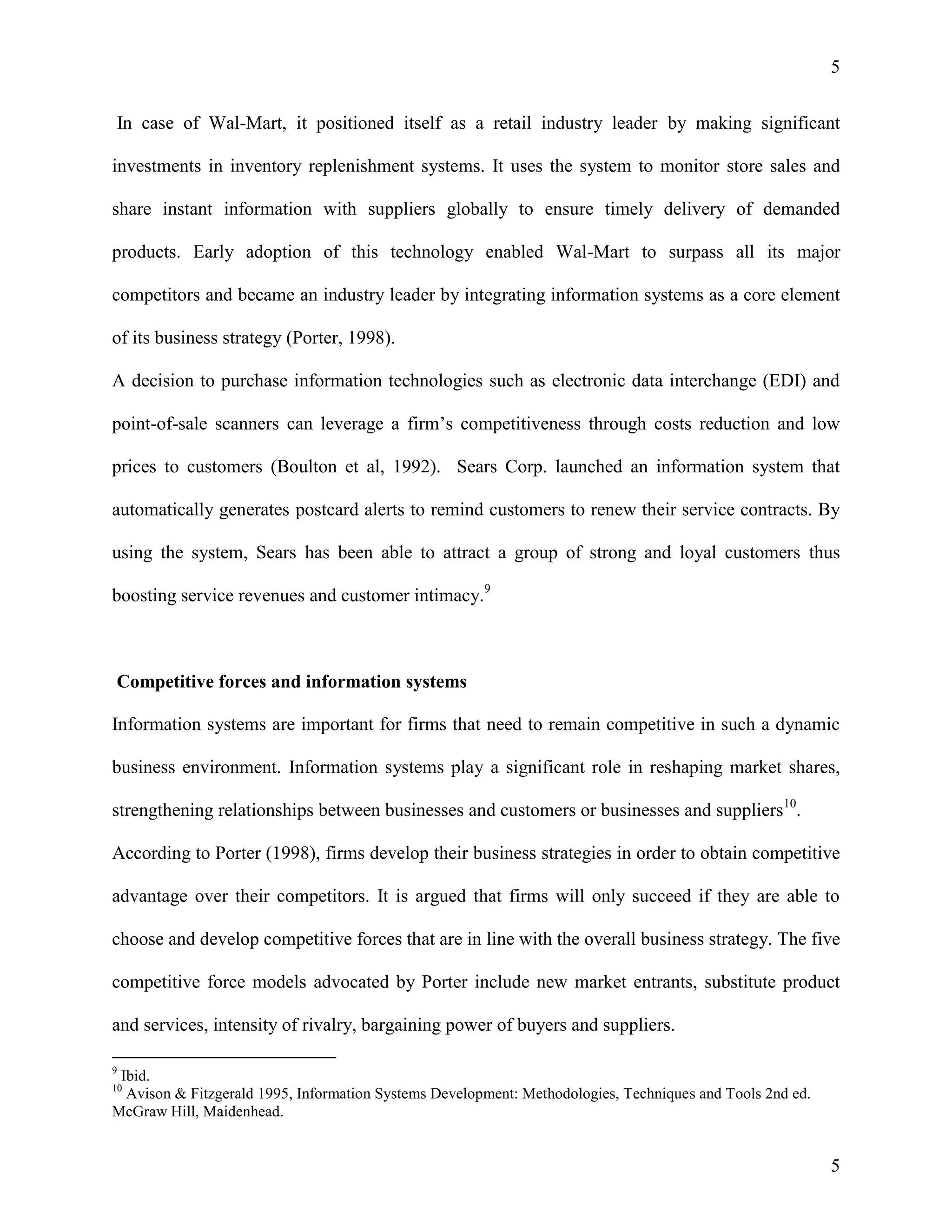 5
In case of Wal-Mart, it positioned itself as a retail industry leader by making significant
investments in inventory replenishment systems. It uses the system to monitor store sales and
share instant information with suppliers globally to ensure timely delivery of demanded
products. Early adoption of this technology enabled Wal-Mart to surpass all its major
competitors and became an industry leader by integrating information systems as a core element
of its business strategy (Porter, 1998).
A decision to purchase information technologies such as electronic data interchange (EDI) and
point-of-sale scanners can leverage a firm’s competitiveness through costs reduction and low
prices to customers (Boulton et al, 1992). Sears Corp. launched an information system that
automatically generates postcard alerts to remind customers to renew their service contracts. By
using the system, Sears has been able to attract a group of strong and loyal customers thus
boosting service revenues and customer intimacy.9

Competitive forces and information systems
Information systems are important for firms that need to remain competitive in such a dynamic
business environment. Information systems play a significant role in reshaping market shares,
strengthening relationships between businesses and customers or businesses and suppliers10.
According to Porter (1998), firms develop their business strategies in order to obtain competitive
advantage over their competitors. It is argued that firms will only succeed if they are able to
choose and develop competitive forces that are in line with the overall business strategy. The five
competitive force models advocated by Porter include new market entrants, substitute product
and services, intensity of rivalry, bargaining power of buyers and suppliers.
9

Ibid.
Avison & Fitzgerald 1995, Information Systems Development: Methodologies, Techniques and Tools 2nd ed.
McGraw Hill, Maidenhead.
10

5

 