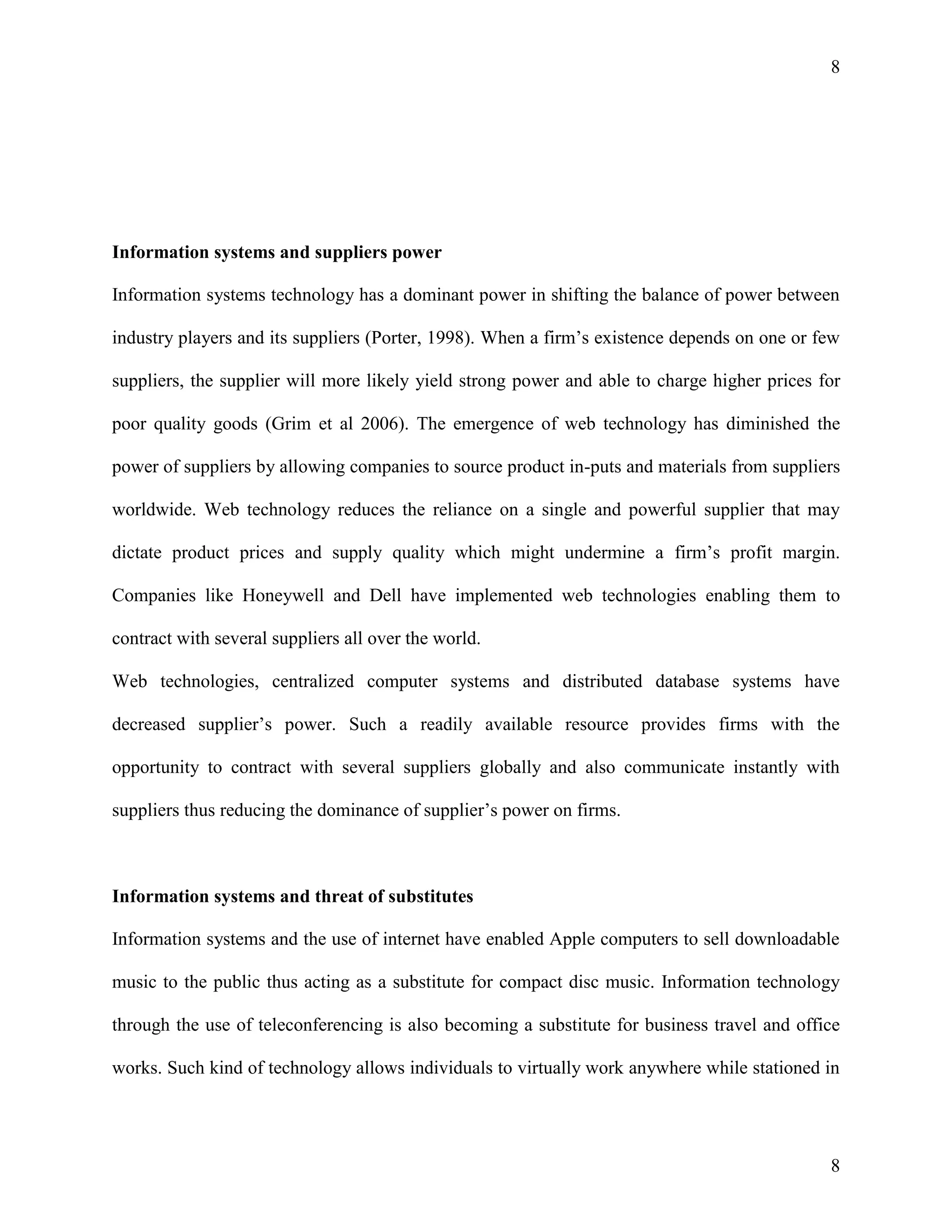8

Information systems and suppliers power
Information systems technology has a dominant power in shifting the balance of power between
industry players and its suppliers (Porter, 1998). When a firm’s existence depends on one or few
suppliers, the supplier will more likely yield strong power and able to charge higher prices for
poor quality goods (Grim et al 2006). The emergence of web technology has diminished the
power of suppliers by allowing companies to source product in-puts and materials from suppliers
worldwide. Web technology reduces the reliance on a single and powerful supplier that may
dictate product prices and supply quality which might undermine a firm’s profit margin.
Companies like Honeywell and Dell have implemented web technologies enabling them to
contract with several suppliers all over the world.
Web technologies, centralized computer systems and distributed database systems have
decreased supplier’s power. Such a readily available resource provides firms with the
opportunity to contract with several suppliers globally and also communicate instantly with
suppliers thus reducing the dominance of supplier’s power on firms.

Information systems and threat of substitutes
Information systems and the use of internet have enabled Apple computers to sell downloadable
music to the public thus acting as a substitute for compact disc music. Information technology
through the use of teleconferencing is also becoming a substitute for business travel and office
works. Such kind of technology allows individuals to virtually work anywhere while stationed in

8

 
