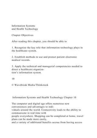 Information Systems
and Health Technology
Chapter Objectives
After reading this chapter, you should be able to
1. Recognize the key role that information technology plays in
the healthcare system.
2. Establish methods to use and protect patient electronic
medical records.
3. Apply the technical and managerial competencies needed to
direct a healthcare organiza-
tion’s information system.
10
© Wavebreak Media/Thinkstock
Information Systems and Health Technology Chapter 10
The computer and digital age offers numerous new
conveniences and advantages to indi-
viduals around the world. Connectivity leads to the ability to
communicate in real time with
people everywhere. Shopping can be completed at home, travel
plans can be made more easily,
and a variety of additional benefits accrue from having access
 