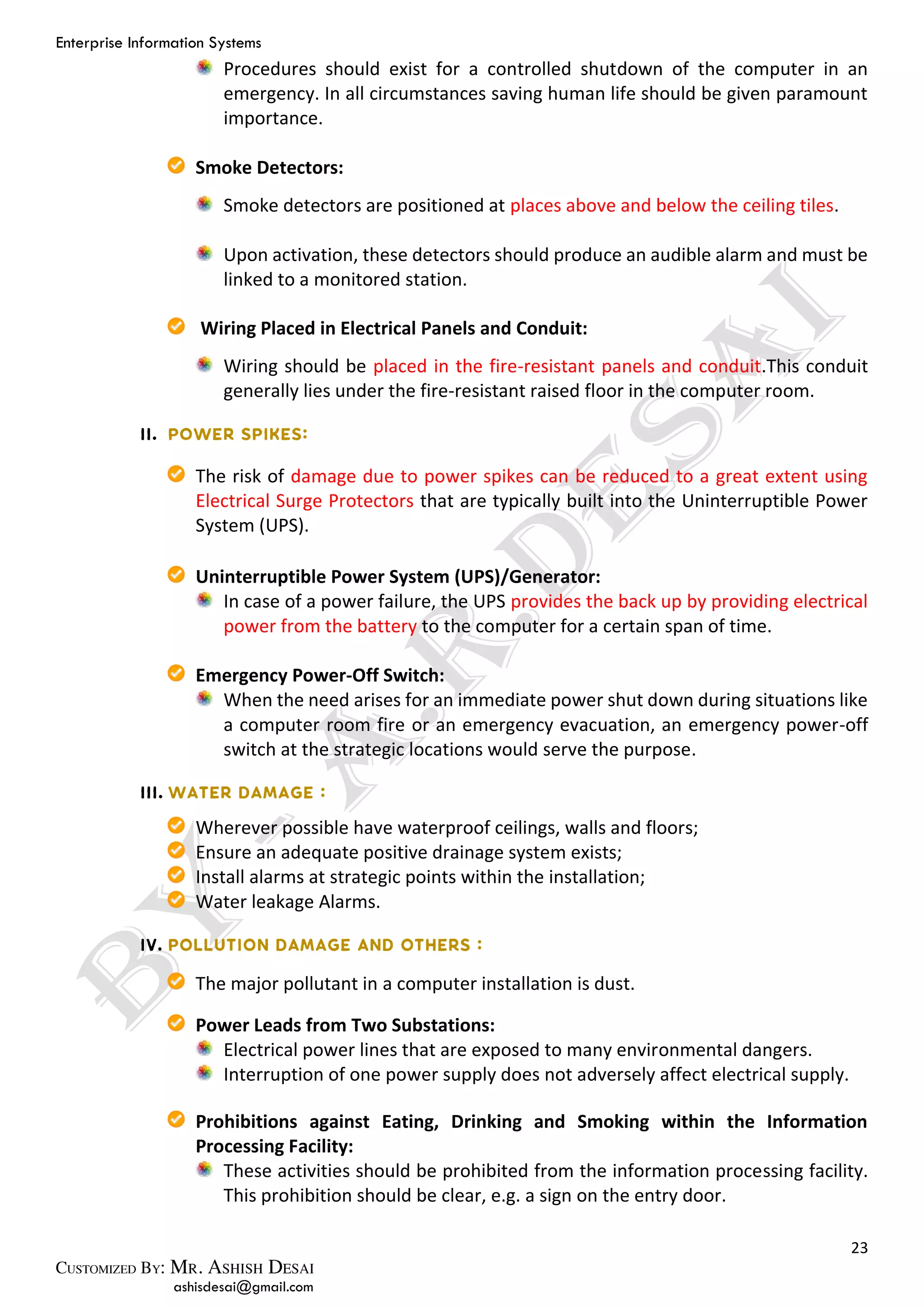 Enterprise Information Systems
23
ashisdesai@gmail.com
Procedures should exist for a controlled shutdown of the computer in an
emergency. In all circumstances saving human life should be given paramount
importance.
Smoke Detectors:
Smoke detectors are positioned at places above and below the ceiling tiles.
Upon activation, these detectors should produce an audible alarm and must be
linked to a monitored station.
Wiring Placed in Electrical Panels and Conduit:
Wiring should be placed in the fire-resistant panels and conduit.This conduit
generally lies under the fire-resistant raised floor in the computer room.
The risk of damage due to power spikes can be reduced to a great extent using
Electrical Surge Protectors that are typically built into the Uninterruptible Power
System (UPS).
Uninterruptible Power System (UPS)/Generator:
In case of a power failure, the UPS provides the back up by providing electrical
power from the battery to the computer for a certain span of time.
Emergency Power-Off Switch:
When the need arises for an immediate power shut down during situations like
a computer room fire or an emergency evacuation, an emergency power-off
switch at the strategic locations would serve the purpose.
Wherever possible have waterproof ceilings, walls and floors;
Ensure an adequate positive drainage system exists;
Install alarms at strategic points within the installation;
Water leakage Alarms.
The major pollutant in a computer installation is dust.
Power Leads from Two Substations:
Electrical power lines that are exposed to many environmental dangers.
Interruption of one power supply does not adversely affect electrical supply.
Prohibitions against Eating, Drinking and Smoking within the Information
Processing Facility:
These activities should be prohibited from the information processing facility.
This prohibition should be clear, e.g. a sign on the entry door.
 