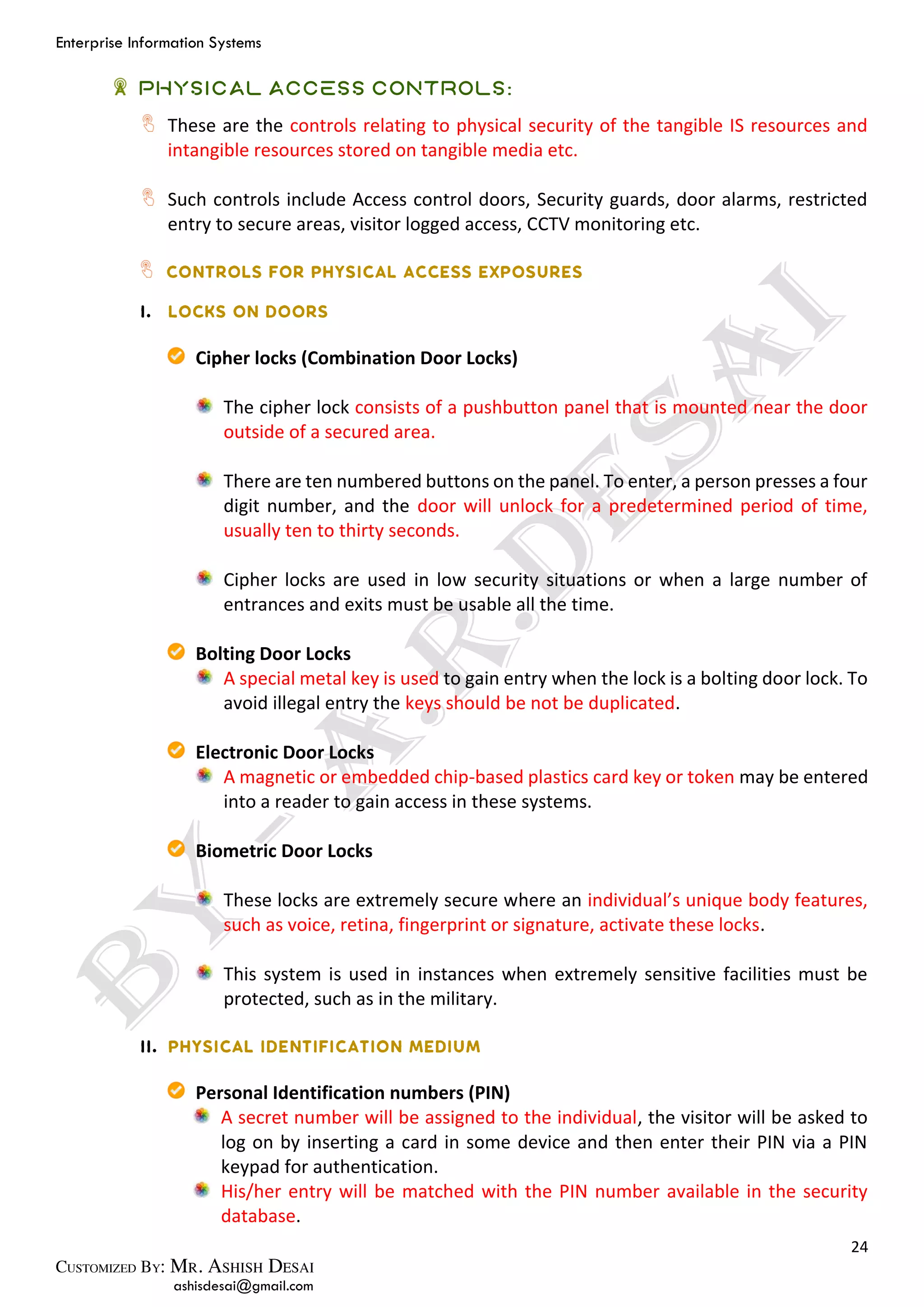 Enterprise Information Systems
24
ashisdesai@gmail.com
Physical Access Controls:
These are the controls relating to physical security of the tangible IS resources and
intangible resources stored on tangible media etc.
Such controls include Access control doors, Security guards, door alarms, restricted
entry to secure areas, visitor logged access, CCTV monitoring etc.
Cipher locks (Combination Door Locks)
The cipher lock consists of a pushbutton panel that is mounted near the door
outside of a secured area.
There are ten numbered buttons on the panel. To enter, a person presses a four
digit number, and the door will unlock for a predetermined period of time,
usually ten to thirty seconds.
Cipher locks are used in low security situations or when a large number of
entrances and exits must be usable all the time.
Bolting Door Locks
A special metal key is used to gain entry when the lock is a bolting door lock. To
avoid illegal entry the keys should be not be duplicated.
Electronic Door Locks
A magnetic or embedded chip-based plastics card key or token may be entered
into a reader to gain access in these systems.
Biometric Door Locks
These locks are extremely secure where an individual’s unique body features,
such as voice, retina, fingerprint or signature, activate these locks.
This system is used in instances when extremely sensitive facilities must be
protected, such as in the military.
Personal Identification numbers (PIN)
A secret number will be assigned to the individual, the visitor will be asked to
log on by inserting a card in some device and then enter their PIN via a PIN
keypad for authentication.
His/her entry will be matched with the PIN number available in the security
database.
 