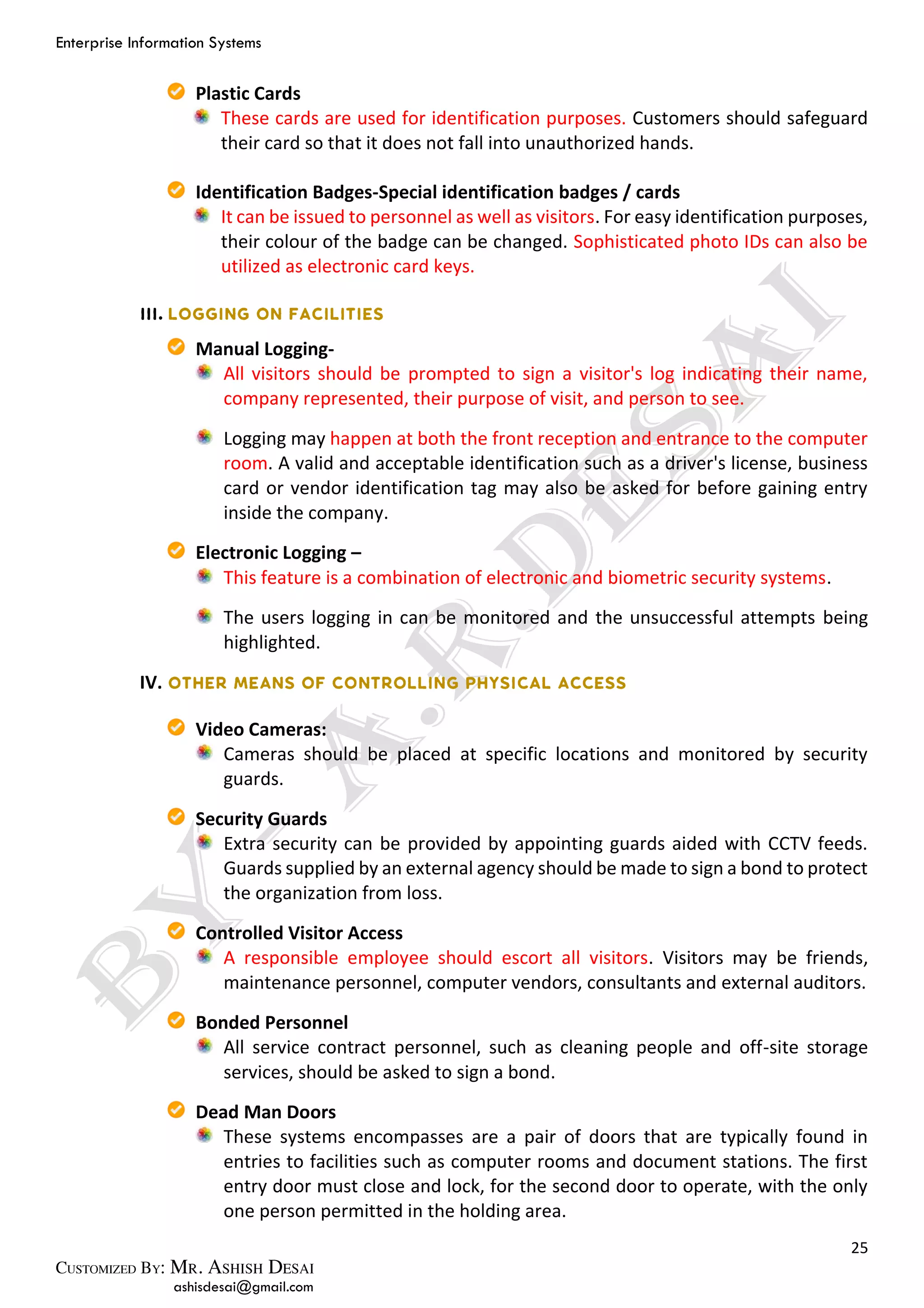 Enterprise Information Systems
25
ashisdesai@gmail.com
Plastic Cards
These cards are used for identification purposes. Customers should safeguard
their card so that it does not fall into unauthorized hands.
Identification Badges-Special identification badges / cards
It can be issued to personnel as well as visitors. For easy identification purposes,
their colour of the badge can be changed. Sophisticated photo IDs can also be
utilized as electronic card keys.
Manual Logging-
All visitors should be prompted to sign a visitor's log indicating their name,
company represented, their purpose of visit, and person to see.
Logging may happen at both the front reception and entrance to the computer
room. A valid and acceptable identification such as a driver's license, business
card or vendor identification tag may also be asked for before gaining entry
inside the company.
Electronic Logging –
This feature is a combination of electronic and biometric security systems.
The users logging in can be monitored and the unsuccessful attempts being
highlighted.
IV.
Video Cameras:
Cameras should be placed at specific locations and monitored by security
guards.
Security Guards
Extra security can be provided by appointing guards aided with CCTV feeds.
Guards supplied by an external agency should be made to sign a bond to protect
the organization from loss.
Controlled Visitor Access
A responsible employee should escort all visitors. Visitors may be friends,
maintenance personnel, computer vendors, consultants and external auditors.
Bonded Personnel
All service contract personnel, such as cleaning people and off-site storage
services, should be asked to sign a bond.
Dead Man Doors
These systems encompasses are a pair of doors that are typically found in
entries to facilities such as computer rooms and document stations. The first
entry door must close and lock, for the second door to operate, with the only
one person permitted in the holding area.
 