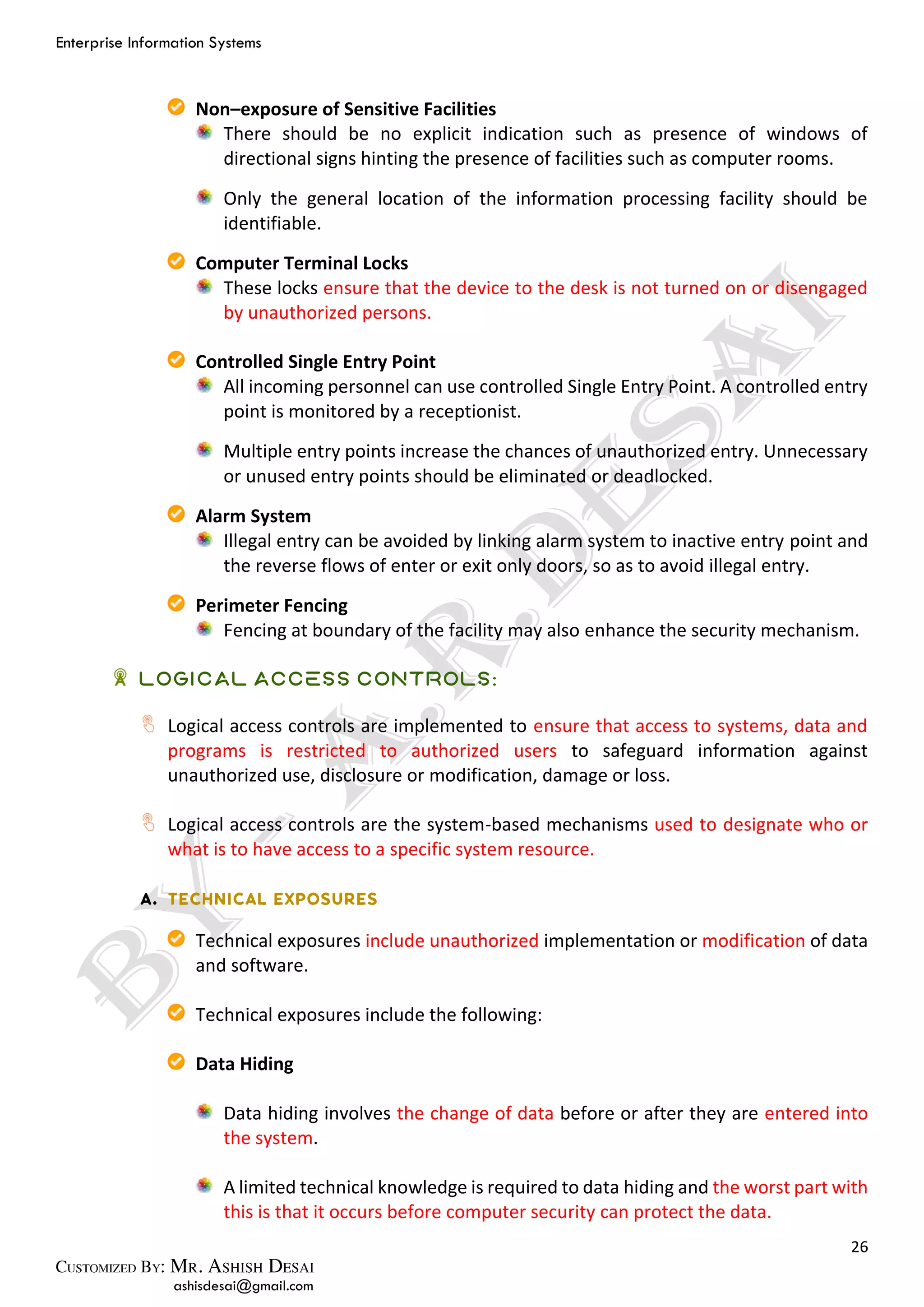 Enterprise Information Systems
26
ashisdesai@gmail.com
Non–exposure of Sensitive Facilities
There should be no explicit indication such as presence of windows of
directional signs hinting the presence of facilities such as computer rooms.
Only the general location of the information processing facility should be
identifiable.
Computer Terminal Locks
These locks ensure that the device to the desk is not turned on or disengaged
by unauthorized persons.
Controlled Single Entry Point
All incoming personnel can use controlled Single Entry Point. A controlled entry
point is monitored by a receptionist.
Multiple entry points increase the chances of unauthorized entry. Unnecessary
or unused entry points should be eliminated or deadlocked.
Alarm System
Illegal entry can be avoided by linking alarm system to inactive entry point and
the reverse flows of enter or exit only doors, so as to avoid illegal entry.
Perimeter Fencing
Fencing at boundary of the facility may also enhance the security mechanism.
Logical Access Controls:
Logical access controls are implemented to ensure that access to systems, data and
programs is restricted to authorized users to safeguard information against
unauthorized use, disclosure or modification, damage or loss.
Logical access controls are the system-based mechanisms used to designate who or
what is to have access to a specific system resource.
Technical exposures include unauthorized implementation or modification of data
and software.
Technical exposures include the following:
Data Hiding
Data hiding involves the change of data before or after they are entered into
the system.
A limited technical knowledge is required to data hiding and the worst part with
this is that it occurs before computer security can protect the data.
 