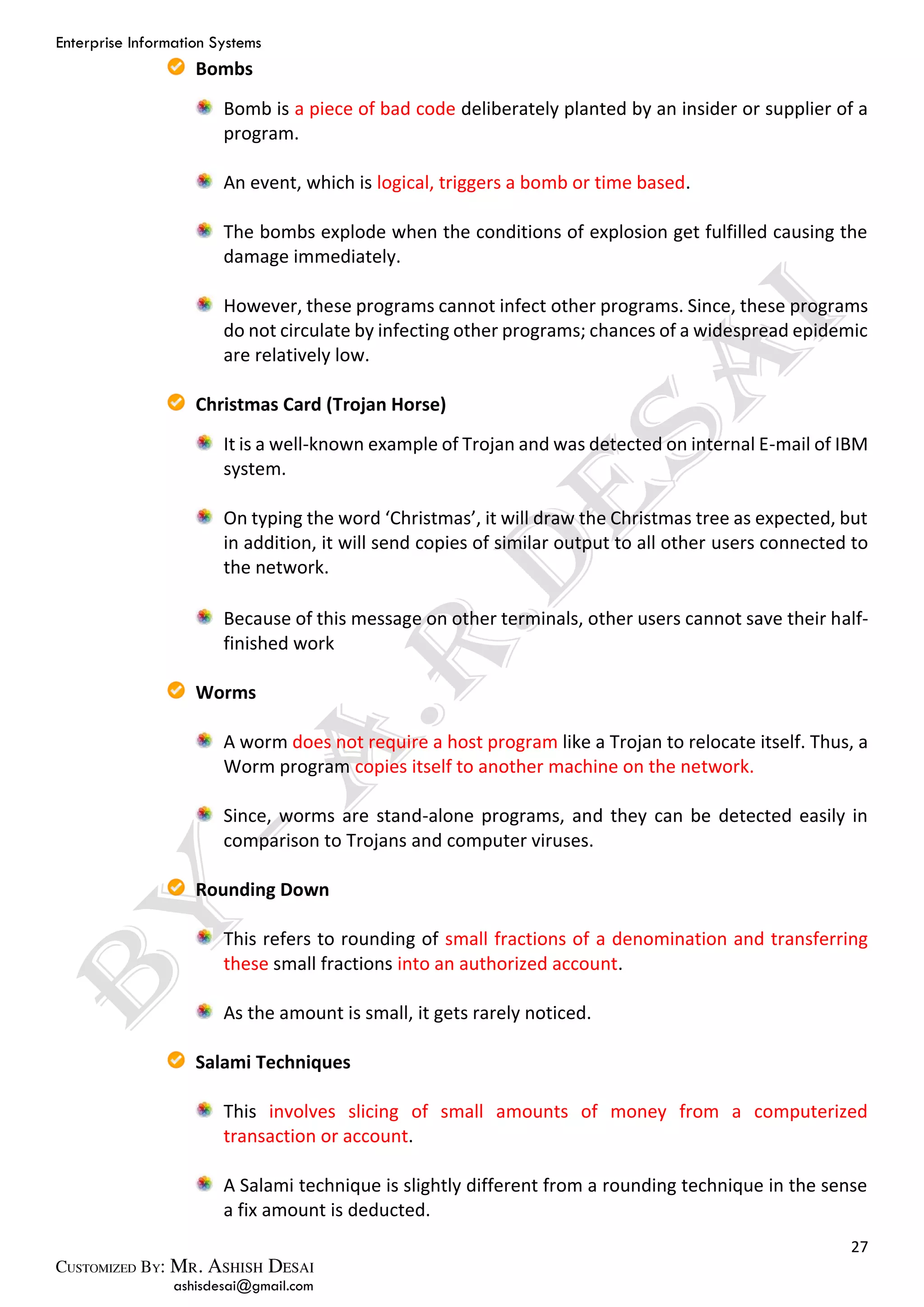 Enterprise Information Systems
27
ashisdesai@gmail.com
Bombs
Bomb is a piece of bad code deliberately planted by an insider or supplier of a
program.
An event, which is logical, triggers a bomb or time based.
The bombs explode when the conditions of explosion get fulfilled causing the
damage immediately.
However, these programs cannot infect other programs. Since, these programs
do not circulate by infecting other programs; chances of a widespread epidemic
are relatively low.
Christmas Card (Trojan Horse)
It is a well-known example of Trojan and was detected on internal E-mail of IBM
system.
On typing the word ‘Christmas’, it will draw the Christmas tree as expected, but
in addition, it will send copies of similar output to all other users connected to
the network.
Because of this message on other terminals, other users cannot save their half-
finished work
Worms
A worm does not require a host program like a Trojan to relocate itself. Thus, a
Worm program copies itself to another machine on the network.
Since, worms are stand-alone programs, and they can be detected easily in
comparison to Trojans and computer viruses.
Rounding Down
This refers to rounding of small fractions of a denomination and transferring
these small fractions into an authorized account.
As the amount is small, it gets rarely noticed.
Salami Techniques
This involves slicing of small amounts of money from a computerized
transaction or account.
A Salami technique is slightly different from a rounding technique in the sense
a fix amount is deducted.
 