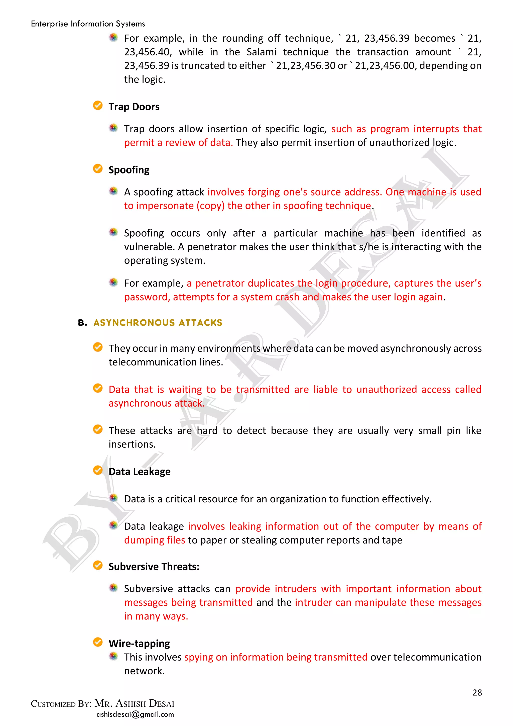 Enterprise Information Systems
28
ashisdesai@gmail.com
For example, in the rounding off technique, ` 21, 23,456.39 becomes ` 21,
23,456.40, while in the Salami technique the transaction amount ` 21,
23,456.39 is truncated to either ` 21,23,456.30 or ` 21,23,456.00, depending on
the logic.
Trap Doors
Trap doors allow insertion of specific logic, such as program interrupts that
permit a review of data. They also permit insertion of unauthorized logic.
Spoofing
A spoofing attack involves forging one's source address. One machine is used
to impersonate (copy) the other in spoofing technique.
Spoofing occurs only after a particular machine has been identified as
vulnerable. A penetrator makes the user think that s/he is interacting with the
operating system.
For example, a penetrator duplicates the login procedure, captures the user’s
password, attempts for a system crash and makes the user login again.
They occur in many environments where data can be moved asynchronously across
telecommunication lines.
Data that is waiting to be transmitted are liable to unauthorized access called
asynchronous attack.
These attacks are hard to detect because they are usually very small pin like
insertions.
Data Leakage
Data is a critical resource for an organization to function effectively.
Data leakage involves leaking information out of the computer by means of
dumping files to paper or stealing computer reports and tape
Subversive Threats:
Subversive attacks can provide intruders with important information about
messages being transmitted and the intruder can manipulate these messages
in many ways.
Wire-tapping
This involves spying on information being transmitted over telecommunication
network.
 