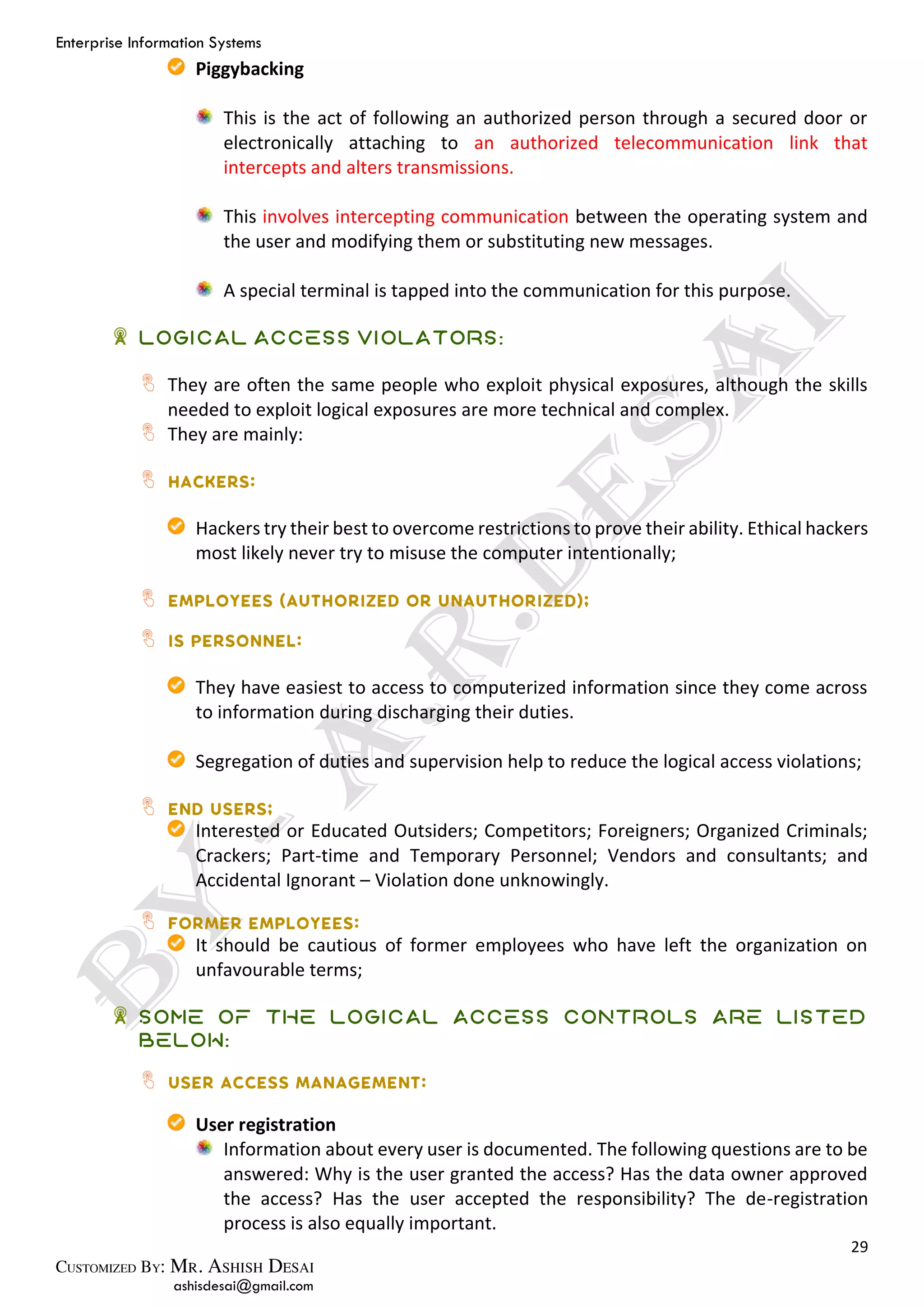 Enterprise Information Systems
29
ashisdesai@gmail.com
Piggybacking
This is the act of following an authorized person through a secured door or
electronically attaching to an authorized telecommunication link that
intercepts and alters transmissions.
This involves intercepting communication between the operating system and
the user and modifying them or substituting new messages.
A special terminal is tapped into the communication for this purpose.
Logical Access Violators:
They are often the same people who exploit physical exposures, although the skills
needed to exploit logical exposures are more technical and complex.
They are mainly:
Hackers try their best to overcome restrictions to prove their ability. Ethical hackers
most likely never try to misuse the computer intentionally;
They have easiest to access to computerized information since they come across
to information during discharging their duties.
Segregation of duties and supervision help to reduce the logical access violations;
Interested or Educated Outsiders; Competitors; Foreigners; Organized Criminals;
Crackers; Part-time and Temporary Personnel; Vendors and consultants; and
Accidental Ignorant – Violation done unknowingly.
It should be cautious of former employees who have left the organization on
unfavourable terms;
Some of the Logical Access Controls are listed
below:
User registration
Information about every user is documented. The following questions are to be
answered: Why is the user granted the access? Has the data owner approved
the access? Has the user accepted the responsibility? The de-registration
process is also equally important.
 