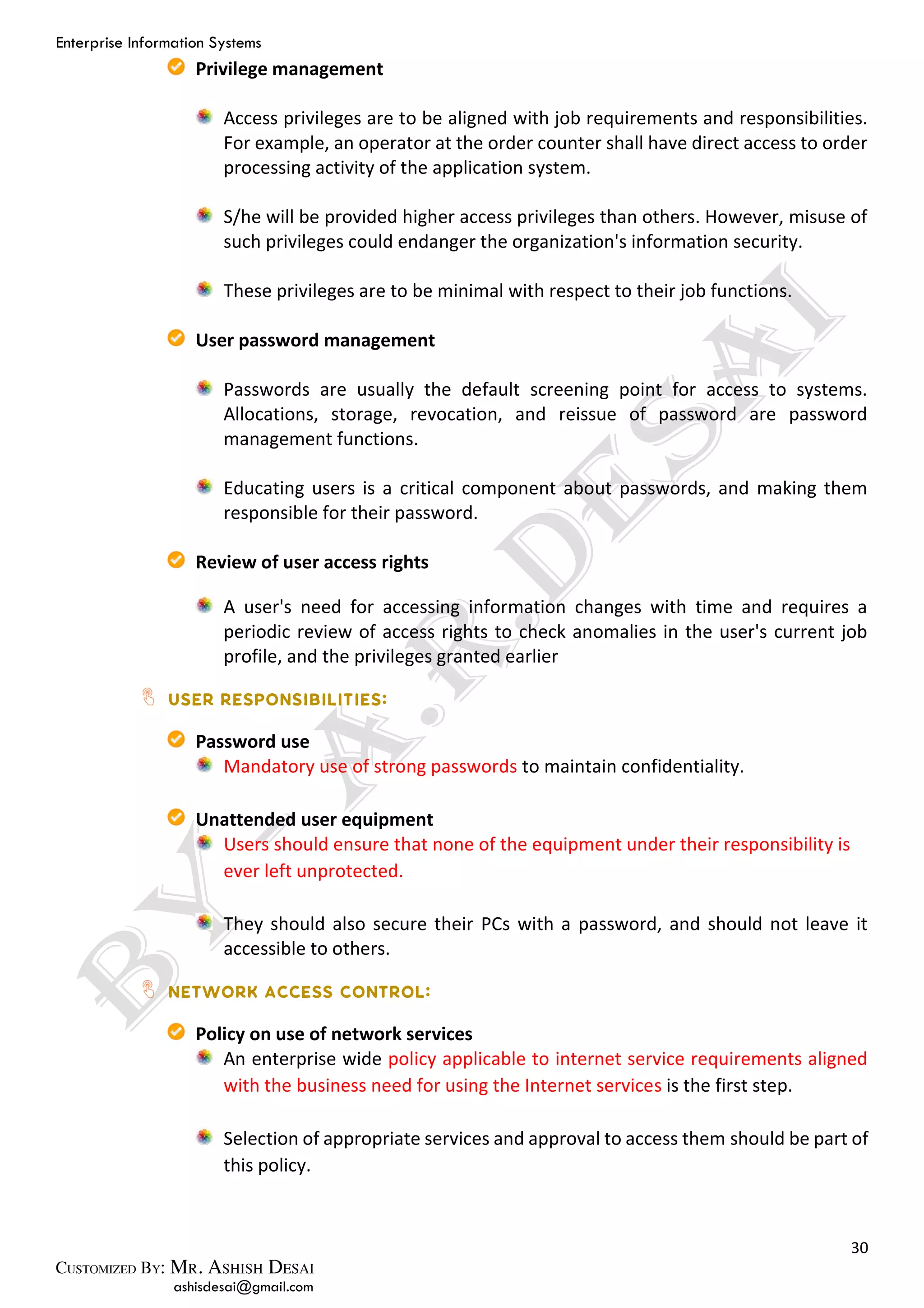 Enterprise Information Systems
30
ashisdesai@gmail.com
Privilege management
Access privileges are to be aligned with job requirements and responsibilities.
For example, an operator at the order counter shall have direct access to order
processing activity of the application system.
S/he will be provided higher access privileges than others. However, misuse of
such privileges could endanger the organization's information security.
These privileges are to be minimal with respect to their job functions.
User password management
Passwords are usually the default screening point for access to systems.
Allocations, storage, revocation, and reissue of password are password
management functions.
Educating users is a critical component about passwords, and making them
responsible for their password.
Review of user access rights
A user's need for accessing information changes with time and requires a
periodic review of access rights to check anomalies in the user's current job
profile, and the privileges granted earlier
Password use
Mandatory use of strong passwords to maintain confidentiality.
Unattended user equipment
Users should ensure that none of the equipment under their responsibility is
ever left unprotected.
They should also secure their PCs with a password, and should not leave it
accessible to others.
Policy on use of network services
An enterprise wide policy applicable to internet service requirements aligned
with the business need for using the Internet services is the first step.
Selection of appropriate services and approval to access them should be part of
this policy.
 