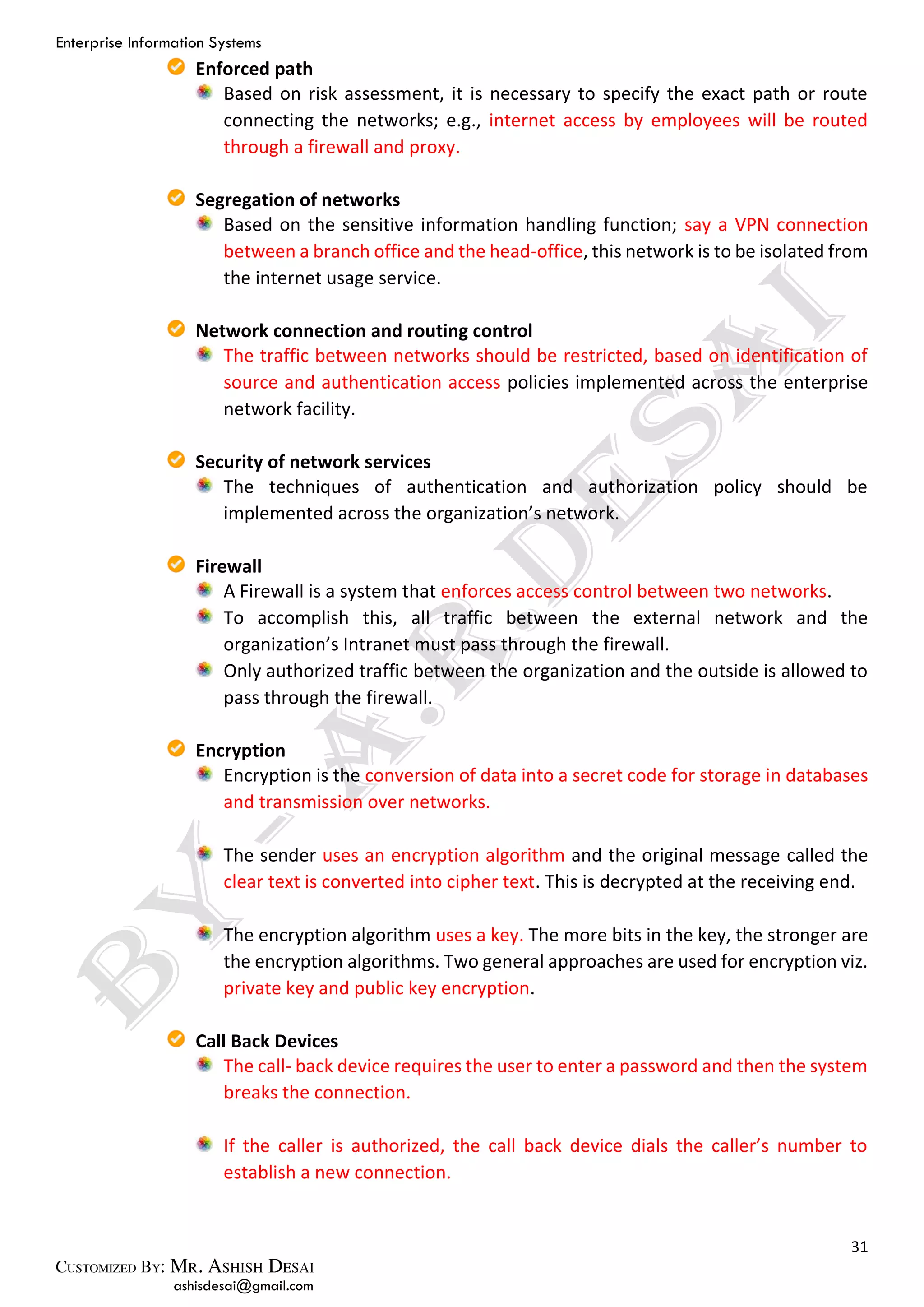 Enterprise Information Systems
31
ashisdesai@gmail.com
Enforced path
Based on risk assessment, it is necessary to specify the exact path or route
connecting the networks; e.g., internet access by employees will be routed
through a firewall and proxy.
Segregation of networks
Based on the sensitive information handling function; say a VPN connection
between a branch office and the head-office, this network is to be isolated from
the internet usage service.
Network connection and routing control
The traffic between networks should be restricted, based on identification of
source and authentication access policies implemented across the enterprise
network facility.
Security of network services
The techniques of authentication and authorization policy should be
implemented across the organization’s network.
Firewall
A Firewall is a system that enforces access control between two networks.
To accomplish this, all traffic between the external network and the
organization’s Intranet must pass through the firewall.
Only authorized traffic between the organization and the outside is allowed to
pass through the firewall.
Encryption
Encryption is the conversion of data into a secret code for storage in databases
and transmission over networks.
The sender uses an encryption algorithm and the original message called the
clear text is converted into cipher text. This is decrypted at the receiving end.
The encryption algorithm uses a key. The more bits in the key, the stronger are
the encryption algorithms. Two general approaches are used for encryption viz.
private key and public key encryption.
Call Back Devices
The call- back device requires the user to enter a password and then the system
breaks the connection.
If the caller is authorized, the call back device dials the caller’s number to
establish a new connection.
 