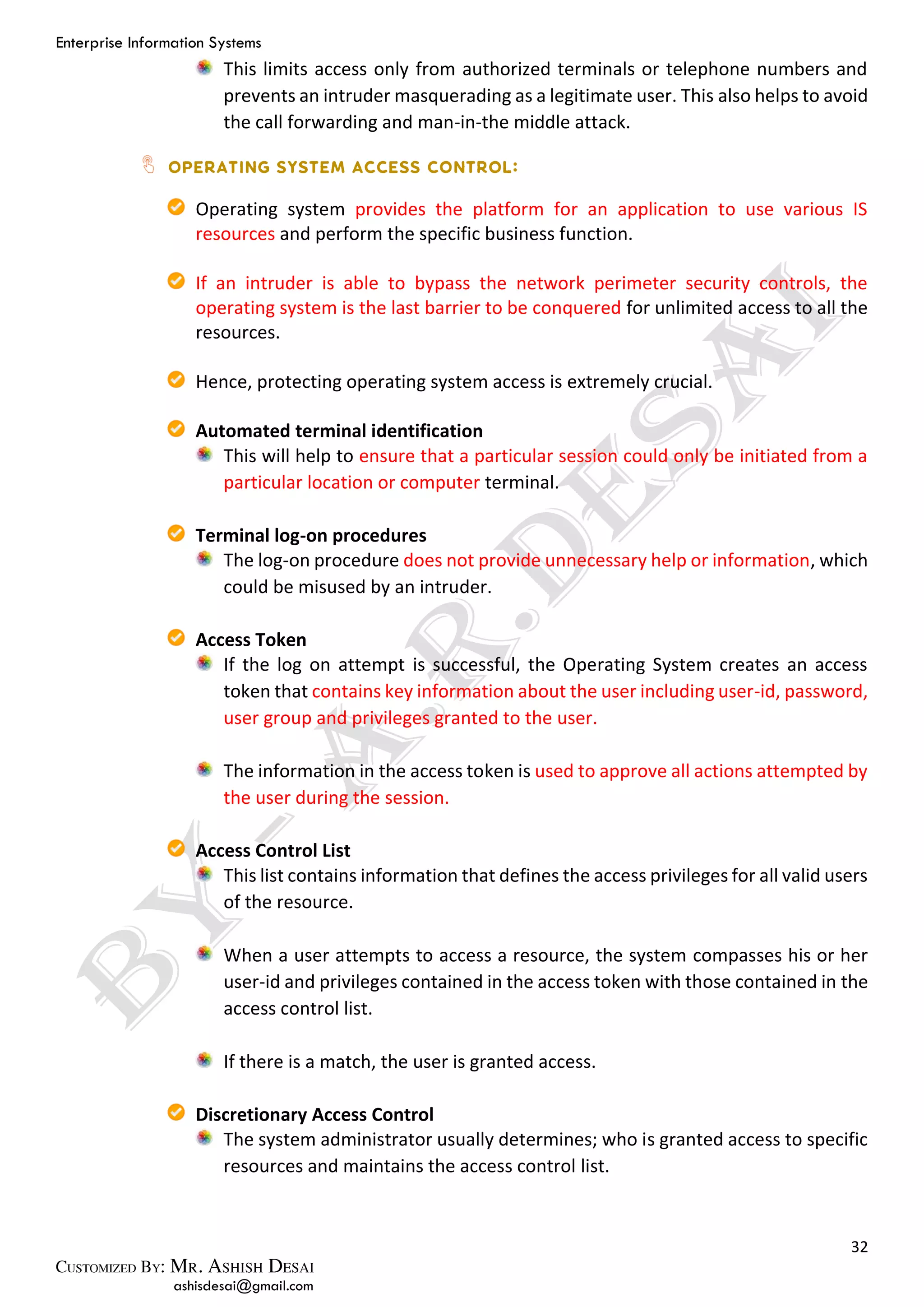 Enterprise Information Systems
32
ashisdesai@gmail.com
This limits access only from authorized terminals or telephone numbers and
prevents an intruder masquerading as a legitimate user. This also helps to avoid
the call forwarding and man-in-the middle attack.
Operating system provides the platform for an application to use various IS
resources and perform the specific business function.
If an intruder is able to bypass the network perimeter security controls, the
operating system is the last barrier to be conquered for unlimited access to all the
resources.
Hence, protecting operating system access is extremely crucial.
Automated terminal identification
This will help to ensure that a particular session could only be initiated from a
particular location or computer terminal.
Terminal log-on procedures
The log-on procedure does not provide unnecessary help or information, which
could be misused by an intruder.
Access Token
If the log on attempt is successful, the Operating System creates an access
token that contains key information about the user including user-id, password,
user group and privileges granted to the user.
The information in the access token is used to approve all actions attempted by
the user during the session.
Access Control List
This list contains information that defines the access privileges for all valid users
of the resource.
When a user attempts to access a resource, the system compasses his or her
user-id and privileges contained in the access token with those contained in the
access control list.
If there is a match, the user is granted access.
Discretionary Access Control
The system administrator usually determines; who is granted access to specific
resources and maintains the access control list.
 