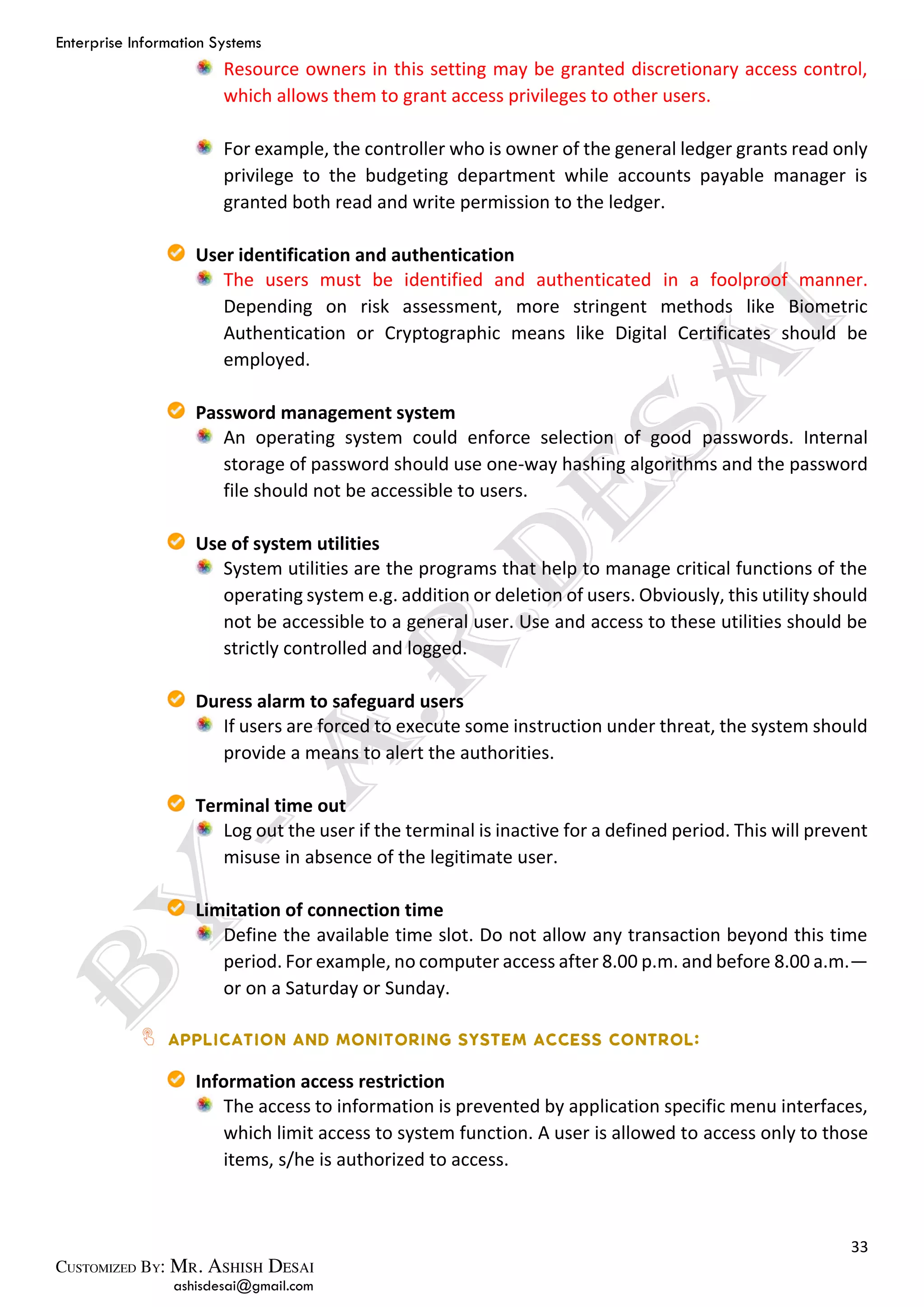 Enterprise Information Systems
33
ashisdesai@gmail.com
Resource owners in this setting may be granted discretionary access control,
which allows them to grant access privileges to other users.
For example, the controller who is owner of the general ledger grants read only
privilege to the budgeting department while accounts payable manager is
granted both read and write permission to the ledger.
User identification and authentication
The users must be identified and authenticated in a foolproof manner.
Depending on risk assessment, more stringent methods like Biometric
Authentication or Cryptographic means like Digital Certificates should be
employed.
Password management system
An operating system could enforce selection of good passwords. Internal
storage of password should use one-way hashing algorithms and the password
file should not be accessible to users.
Use of system utilities
System utilities are the programs that help to manage critical functions of the
operating system e.g. addition or deletion of users. Obviously, this utility should
not be accessible to a general user. Use and access to these utilities should be
strictly controlled and logged.
Duress alarm to safeguard users
If users are forced to execute some instruction under threat, the system should
provide a means to alert the authorities.
Terminal time out
Log out the user if the terminal is inactive for a defined period. This will prevent
misuse in absence of the legitimate user.
Limitation of connection time
Define the available time slot. Do not allow any transaction beyond this time
period. For example, no computer access after 8.00 p.m. and before 8.00 a.m.—
or on a Saturday or Sunday.
Information access restriction
The access to information is prevented by application specific menu interfaces,
which limit access to system function. A user is allowed to access only to those
items, s/he is authorized to access.
 
