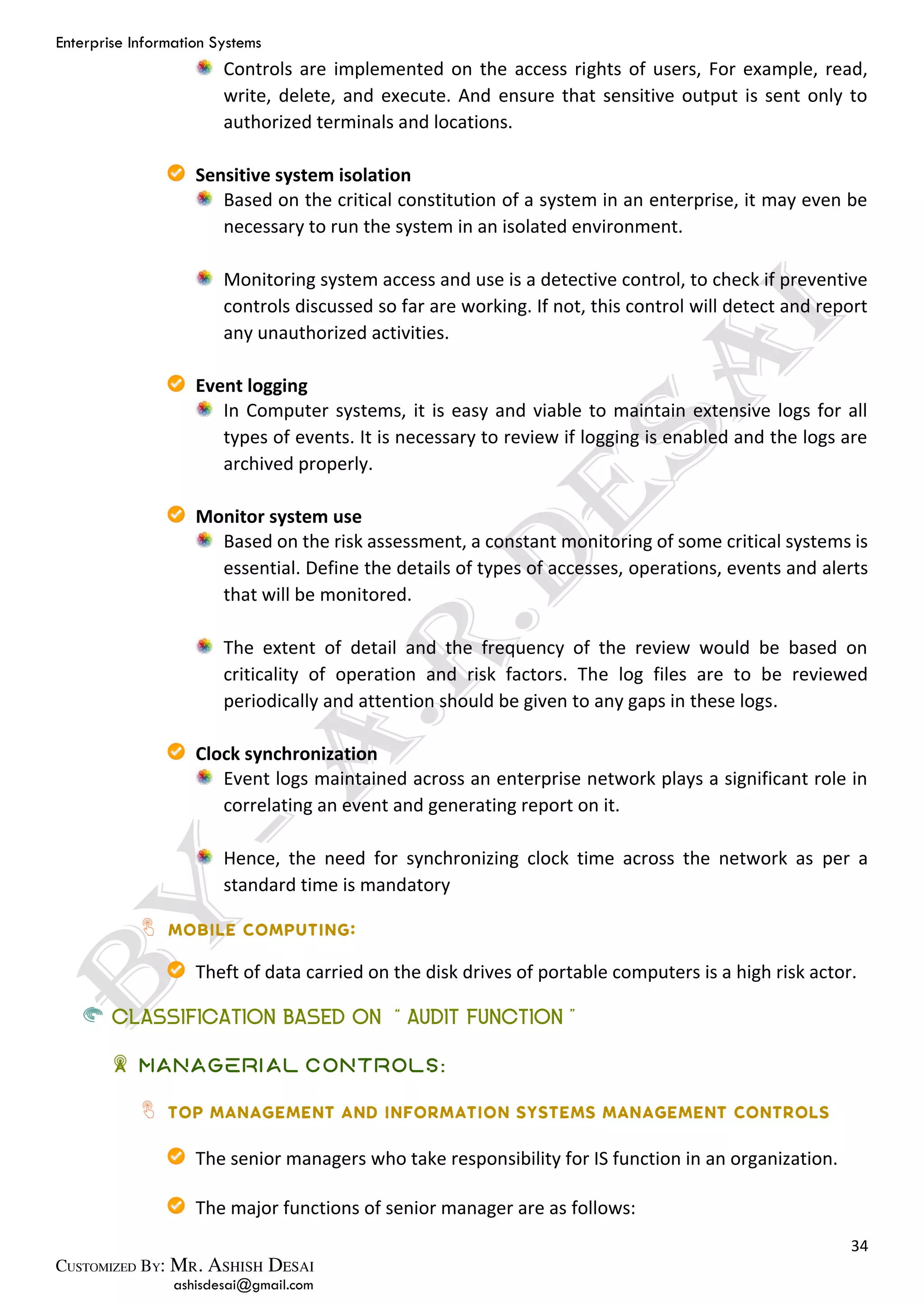 Enterprise Information Systems
34
ashisdesai@gmail.com
Controls are implemented on the access rights of users, For example, read,
write, delete, and execute. And ensure that sensitive output is sent only to
authorized terminals and locations.
Sensitive system isolation
Based on the critical constitution of a system in an enterprise, it may even be
necessary to run the system in an isolated environment.
Monitoring system access and use is a detective control, to check if preventive
controls discussed so far are working. If not, this control will detect and report
any unauthorized activities.
Event logging
In Computer systems, it is easy and viable to maintain extensive logs for all
types of events. It is necessary to review if logging is enabled and the logs are
archived properly.
Monitor system use
Based on the risk assessment, a constant monitoring of some critical systems is
essential. Define the details of types of accesses, operations, events and alerts
that will be monitored.
The extent of detail and the frequency of the review would be based on
criticality of operation and risk factors. The log files are to be reviewed
periodically and attention should be given to any gaps in these logs.
Clock synchronization
Event logs maintained across an enterprise network plays a significant role in
correlating an event and generating report on it.
Hence, the need for synchronizing clock time across the network as per a
standard time is mandatory
Theft of data carried on the disk drives of portable computers is a high risk actor.
CLASSIFICATION BASED ON “AUDIT FUNCTION”
Managerial Controls:
The senior managers who take responsibility for IS function in an organization.
The major functions of senior manager are as follows:
 