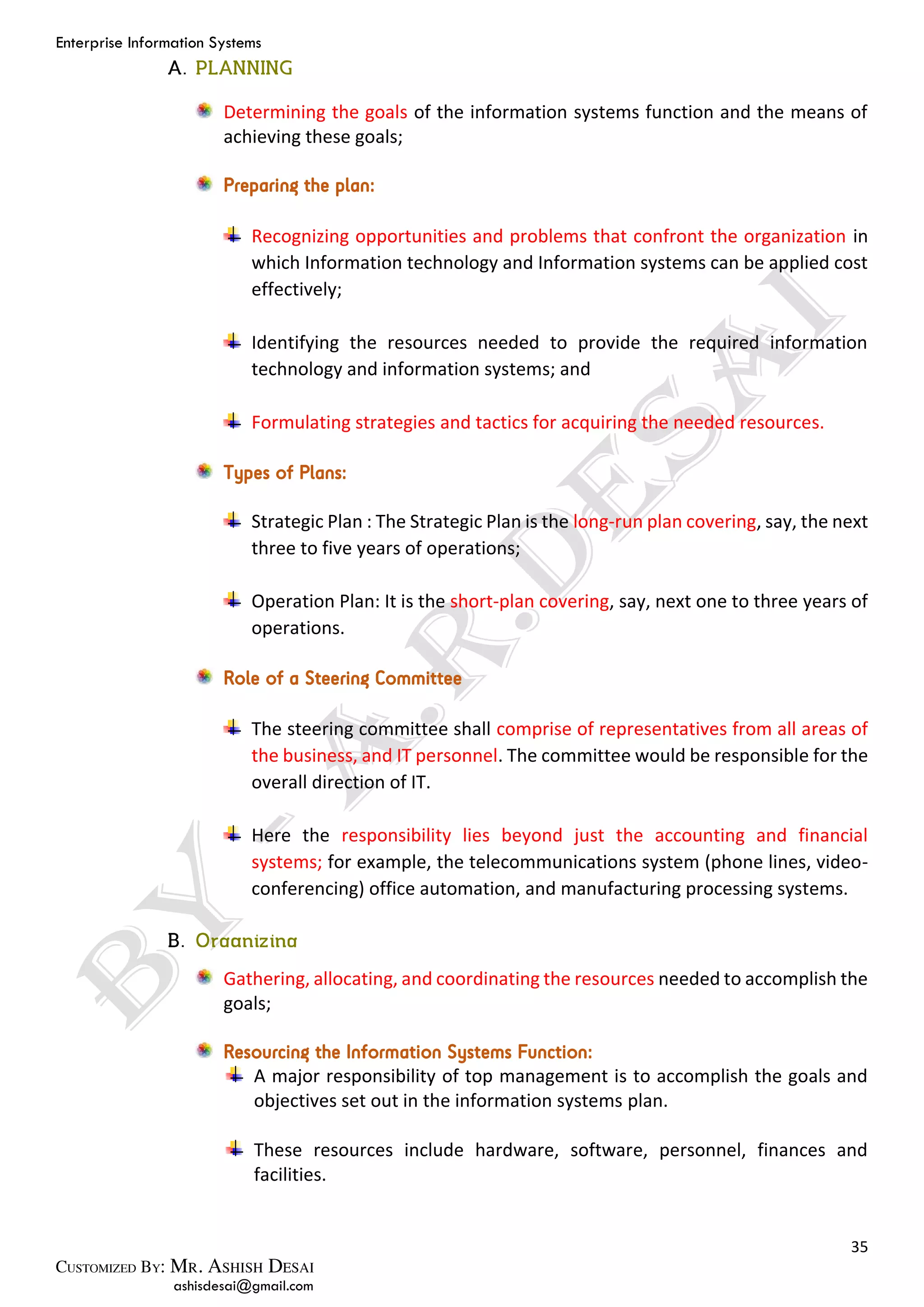 Enterprise Information Systems
35
ashisdesai@gmail.com
Determining the goals of the information systems function and the means of
achieving these goals;
Preparing the plan:
Recognizing opportunities and problems that confront the organization in
which Information technology and Information systems can be applied cost
effectively;
Identifying the resources needed to provide the required information
technology and information systems; and
Formulating strategies and tactics for acquiring the needed resources.
Types of Plans:
Strategic Plan : The Strategic Plan is the long-run plan covering, say, the next
three to five years of operations;
Operation Plan: It is the short-plan covering, say, next one to three years of
operations.
Role of a Steering Committee
The steering committee shall comprise of representatives from all areas of
the business, and IT personnel. The committee would be responsible for the
overall direction of IT.
Here the responsibility lies beyond just the accounting and financial
systems; for example, the telecommunications system (phone lines, video-
conferencing) office automation, and manufacturing processing systems.
Gathering, allocating, and coordinating the resources needed to accomplish the
goals;
Resourcing the Information Systems Function:
A major responsibility of top management is to accomplish the goals and
objectives set out in the information systems plan.
These resources include hardware, software, personnel, finances and
facilities.
 