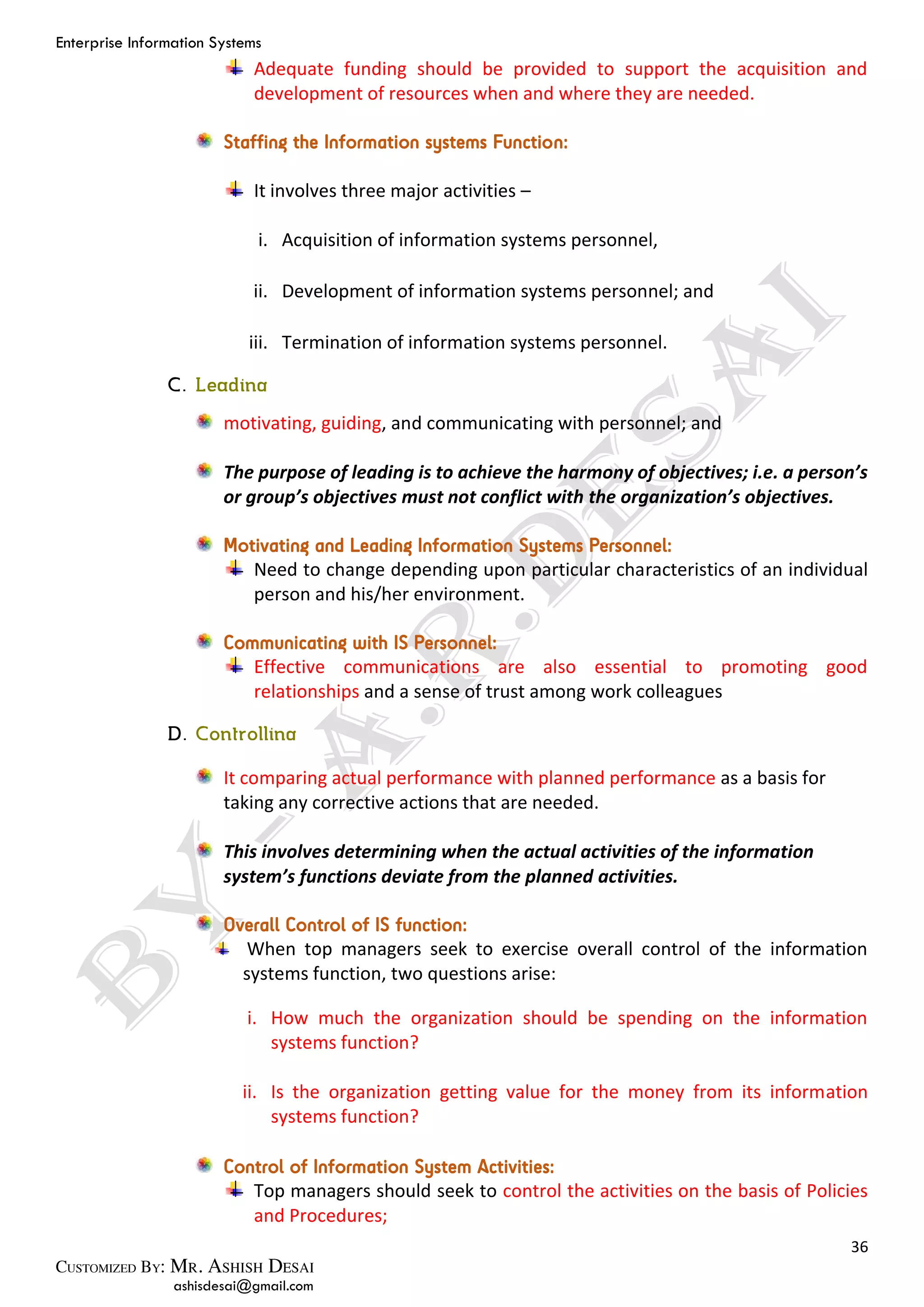 Enterprise Information Systems
36
ashisdesai@gmail.com
Adequate funding should be provided to support the acquisition and
development of resources when and where they are needed.
Staffing the Information systems Function:
It involves three major activities –
i. Acquisition of information systems personnel,
ii. Development of information systems personnel; and
iii. Termination of information systems personnel.
motivating, guiding, and communicating with personnel; and
The purpose of leading is to achieve the harmony of objectives; i.e. a person’s
or group’s objectives must not conflict with the organization’s objectives.
Motivating and Leading Information Systems Personnel:
Need to change depending upon particular characteristics of an individual
person and his/her environment.
Communicating with IS Personnel:
Effective communications are also essential to promoting good
relationships and a sense of trust among work colleagues
It comparing actual performance with planned performance as a basis for
taking any corrective actions that are needed.
This involves determining when the actual activities of the information
system’s functions deviate from the planned activities.
Overall Control of IS function:
When top managers seek to exercise overall control of the information
systems function, two questions arise:
i. How much the organization should be spending on the information
systems function?
ii. Is the organization getting value for the money from its information
systems function?
Control of Information System Activities:
Top managers should seek to control the activities on the basis of Policies
and Procedures;
 