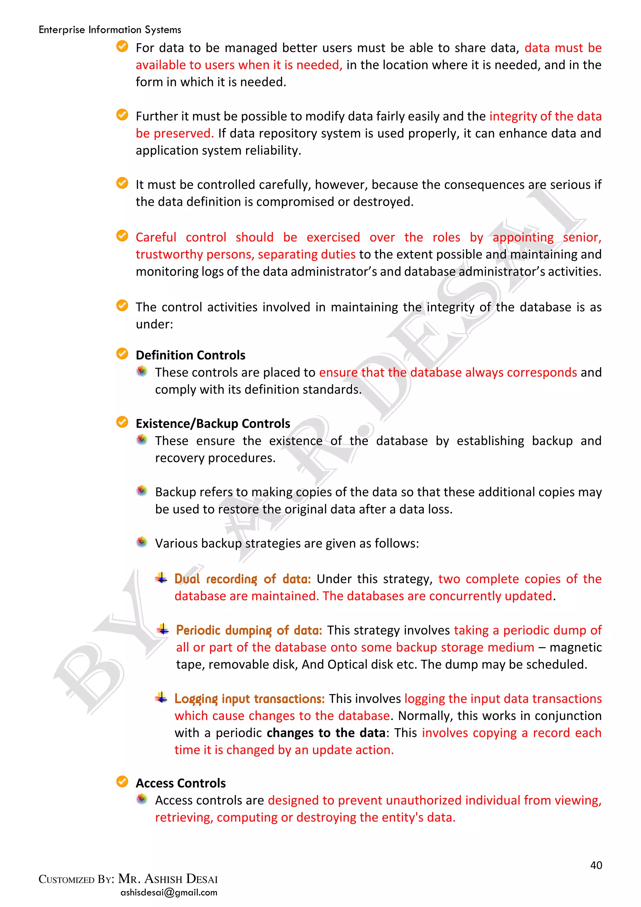 Enterprise Information Systems
40
ashisdesai@gmail.com
For data to be managed better users must be able to share data, data must be
available to users when it is needed, in the location where it is needed, and in the
form in which it is needed.
Further it must be possible to modify data fairly easily and the integrity of the data
be preserved. If data repository system is used properly, it can enhance data and
application system reliability.
It must be controlled carefully, however, because the consequences are serious if
the data definition is compromised or destroyed.
Careful control should be exercised over the roles by appointing senior,
trustworthy persons, separating duties to the extent possible and maintaining and
monitoring logs of the data administrator’s and database administrator’s activities.
The control activities involved in maintaining the integrity of the database is as
under:
Definition Controls
These controls are placed to ensure that the database always corresponds and
comply with its definition standards.
Existence/Backup Controls
These ensure the existence of the database by establishing backup and
recovery procedures.
Backup refers to making copies of the data so that these additional copies may
be used to restore the original data after a data loss.
Various backup strategies are given as follows:
Dual recording of data: Under this strategy, two complete copies of the
database are maintained. The databases are concurrently updated.
Periodic dumping of data: This strategy involves taking a periodic dump of
all or part of the database onto some backup storage medium – magnetic
tape, removable disk, And Optical disk etc. The dump may be scheduled.
Logging input transactions: This involves logging the input data transactions
which cause changes to the database. Normally, this works in conjunction
with a periodic changes to the data: This involves copying a record each
time it is changed by an update action.
Access Controls
Access controls are designed to prevent unauthorized individual from viewing,
retrieving, computing or destroying the entity's data.
 