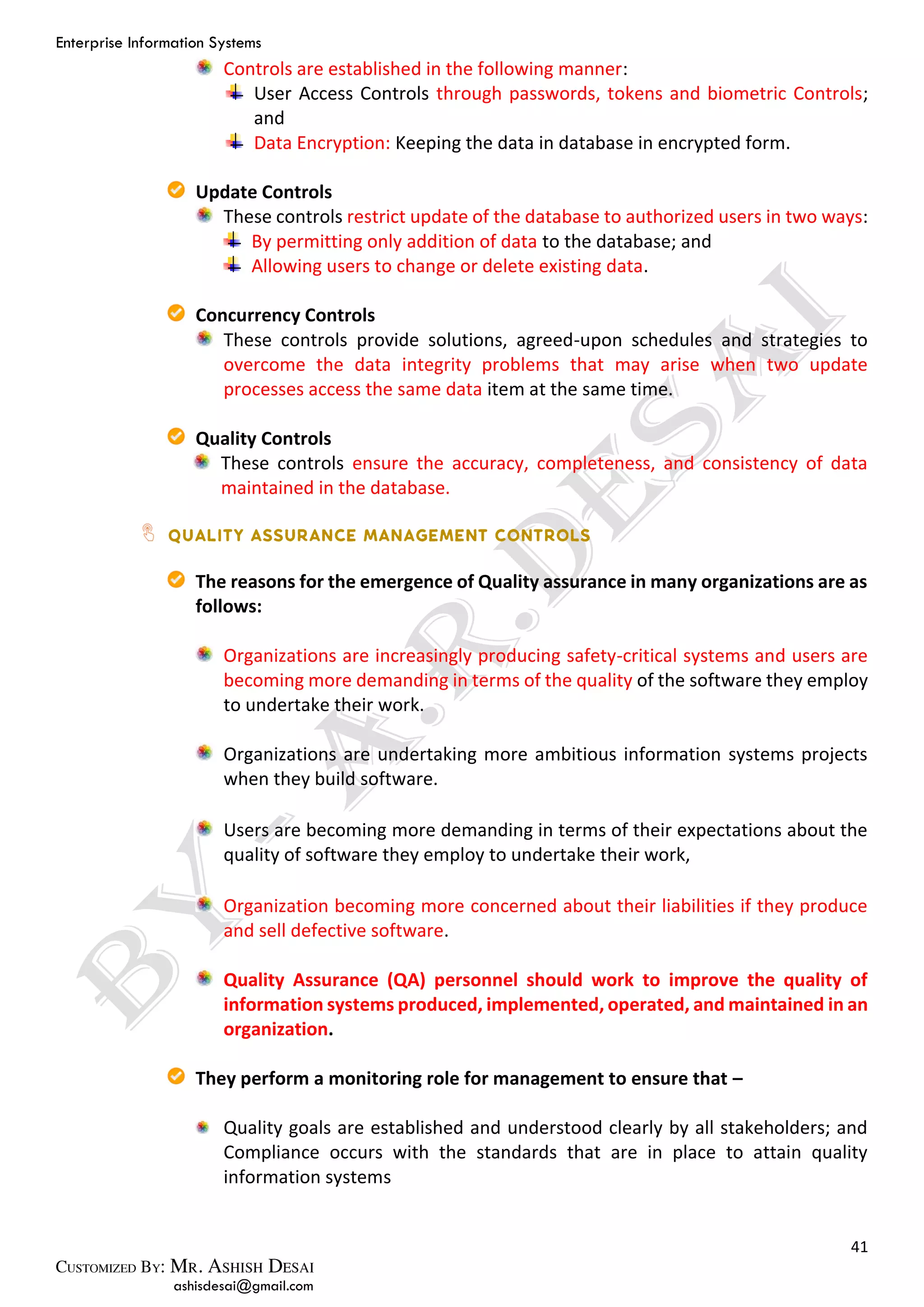Enterprise Information Systems
41
ashisdesai@gmail.com
Controls are established in the following manner:
User Access Controls through passwords, tokens and biometric Controls;
and
Data Encryption: Keeping the data in database in encrypted form.
Update Controls
These controls restrict update of the database to authorized users in two ways:
By permitting only addition of data to the database; and
Allowing users to change or delete existing data.
Concurrency Controls
These controls provide solutions, agreed-upon schedules and strategies to
overcome the data integrity problems that may arise when two update
processes access the same data item at the same time.
Quality Controls
These controls ensure the accuracy, completeness, and consistency of data
maintained in the database.
The reasons for the emergence of Quality assurance in many organizations are as
follows:
Organizations are increasingly producing safety-critical systems and users are
becoming more demanding in terms of the quality of the software they employ
to undertake their work.
Organizations are undertaking more ambitious information systems projects
when they build software.
Users are becoming more demanding in terms of their expectations about the
quality of software they employ to undertake their work,
Organization becoming more concerned about their liabilities if they produce
and sell defective software.
Quality Assurance (QA) personnel should work to improve the quality of
information systems produced, implemented, operated, and maintained in an
organization.
They perform a monitoring role for management to ensure that –
Quality goals are established and understood clearly by all stakeholders; and
Compliance occurs with the standards that are in place to attain quality
information systems
 