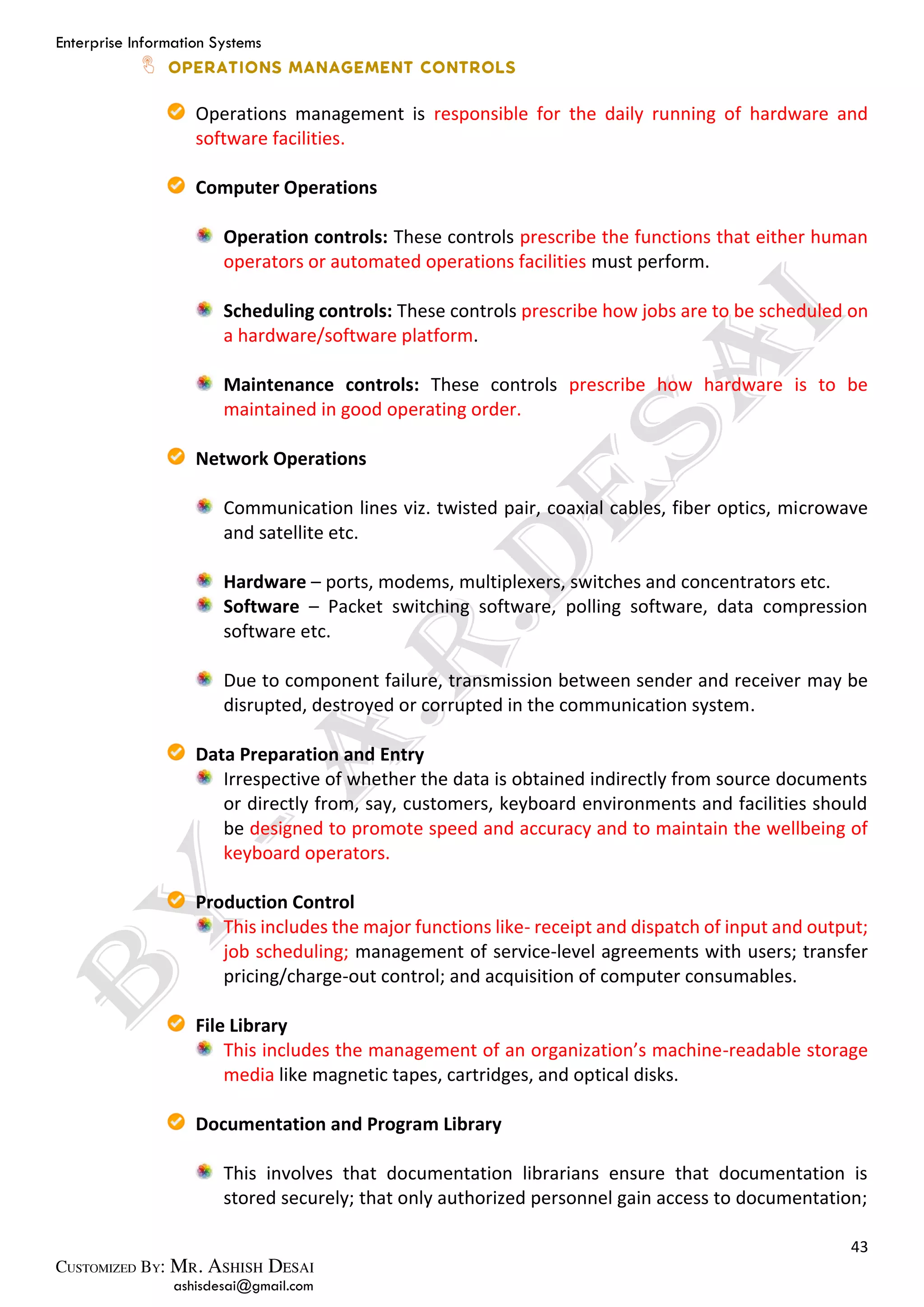 Enterprise Information Systems
43
ashisdesai@gmail.com
Operations management is responsible for the daily running of hardware and
software facilities.
Computer Operations
Operation controls: These controls prescribe the functions that either human
operators or automated operations facilities must perform.
Scheduling controls: These controls prescribe how jobs are to be scheduled on
a hardware/software platform.
Maintenance controls: These controls prescribe how hardware is to be
maintained in good operating order.
Network Operations
Communication lines viz. twisted pair, coaxial cables, fiber optics, microwave
and satellite etc.
Hardware – ports, modems, multiplexers, switches and concentrators etc.
Software – Packet switching software, polling software, data compression
software etc.
Due to component failure, transmission between sender and receiver may be
disrupted, destroyed or corrupted in the communication system.
Data Preparation and Entry
Irrespective of whether the data is obtained indirectly from source documents
or directly from, say, customers, keyboard environments and facilities should
be designed to promote speed and accuracy and to maintain the wellbeing of
keyboard operators.
Production Control
This includes the major functions like- receipt and dispatch of input and output;
job scheduling; management of service-level agreements with users; transfer
pricing/charge-out control; and acquisition of computer consumables.
File Library
This includes the management of an organization’s machine-readable storage
media like magnetic tapes, cartridges, and optical disks.
Documentation and Program Library
This involves that documentation librarians ensure that documentation is
stored securely; that only authorized personnel gain access to documentation;
 