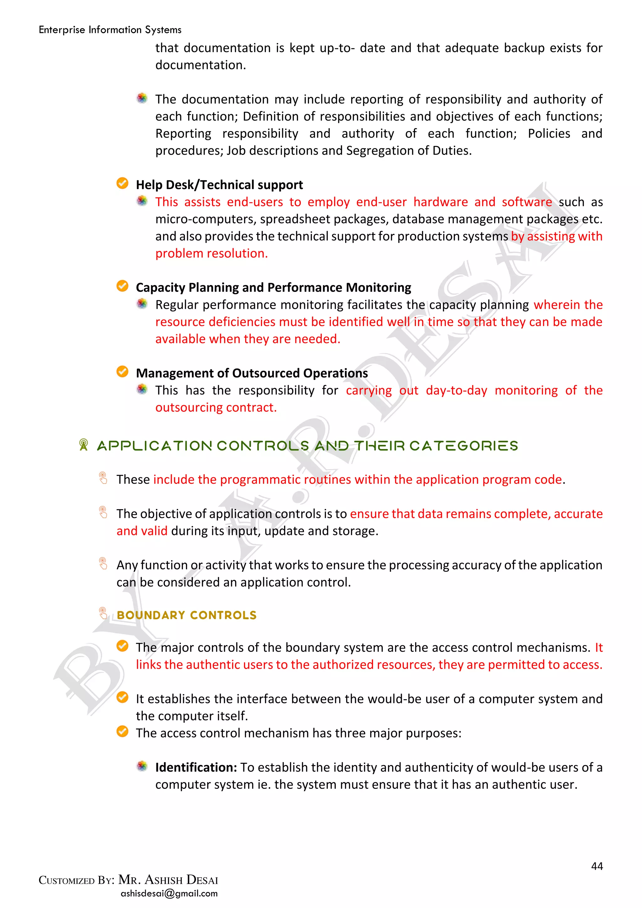 Enterprise Information Systems
44
ashisdesai@gmail.com
that documentation is kept up-to- date and that adequate backup exists for
documentation.
The documentation may include reporting of responsibility and authority of
each function; Definition of responsibilities and objectives of each functions;
Reporting responsibility and authority of each function; Policies and
procedures; Job descriptions and Segregation of Duties.
Help Desk/Technical support
This assists end-users to employ end-user hardware and software such as
micro-computers, spreadsheet packages, database management packages etc.
and also provides the technical support for production systems by assisting with
problem resolution.
Capacity Planning and Performance Monitoring
Regular performance monitoring facilitates the capacity planning wherein the
resource deficiencies must be identified well in time so that they can be made
available when they are needed.
Management of Outsourced Operations
This has the responsibility for carrying out day-to-day monitoring of the
outsourcing contract.
Application Controls and their Categories
These include the programmatic routines within the application program code.
The objective of application controls is to ensure that data remains complete, accurate
and valid during its input, update and storage.
Any function or activity that works to ensure the processing accuracy of the application
can be considered an application control.
The major controls of the boundary system are the access control mechanisms. It
links the authentic users to the authorized resources, they are permitted to access.
It establishes the interface between the would-be user of a computer system and
the computer itself.
The access control mechanism has three major purposes:
Identification: To establish the identity and authenticity of would-be users of a
computer system ie. the system must ensure that it has an authentic user.
 