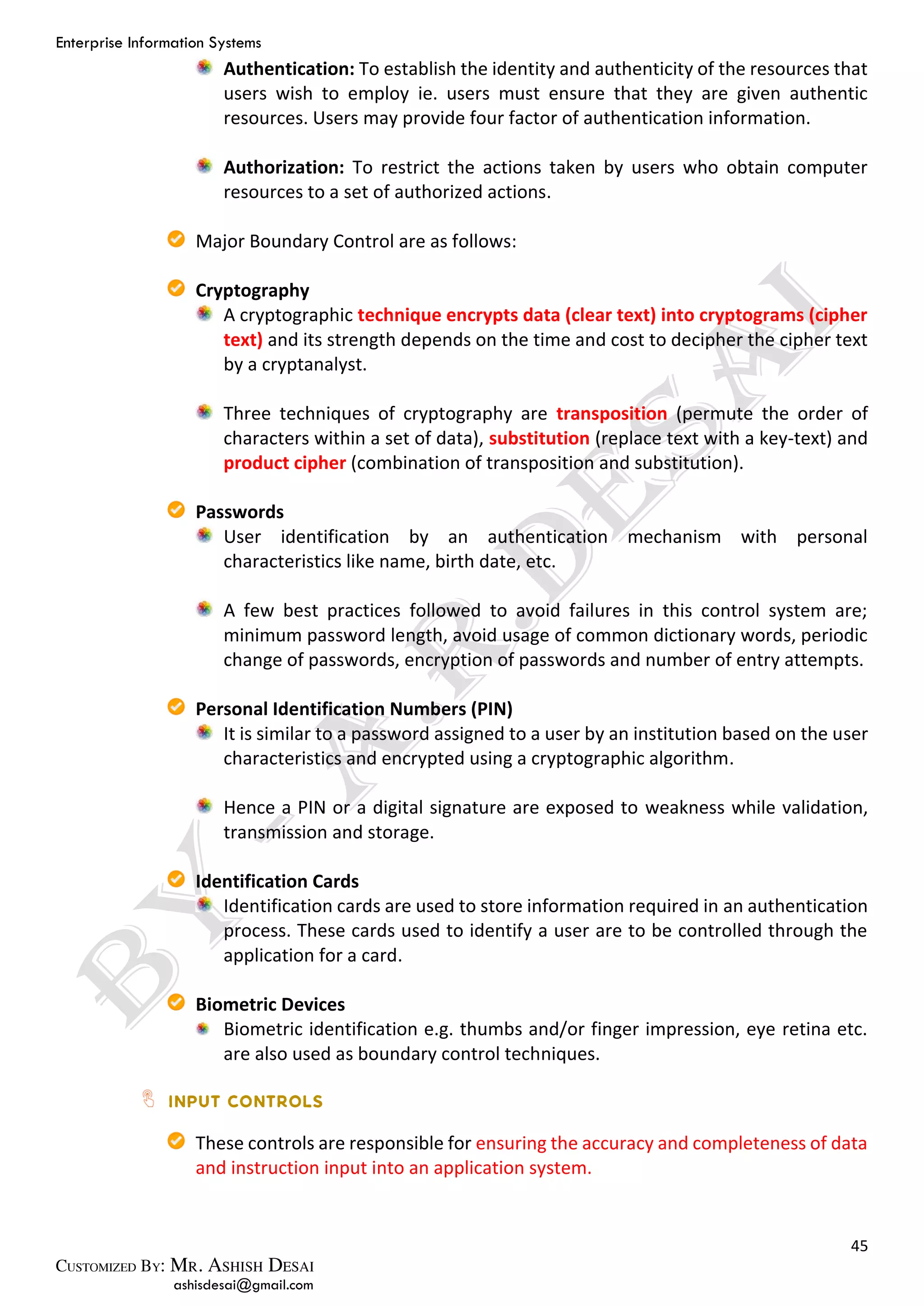 Enterprise Information Systems
45
ashisdesai@gmail.com
Authentication: To establish the identity and authenticity of the resources that
users wish to employ ie. users must ensure that they are given authentic
resources. Users may provide four factor of authentication information.
Authorization: To restrict the actions taken by users who obtain computer
resources to a set of authorized actions.
Major Boundary Control are as follows:
Cryptography
A cryptographic technique encrypts data (clear text) into cryptograms (cipher
text) and its strength depends on the time and cost to decipher the cipher text
by a cryptanalyst.
Three techniques of cryptography are transposition (permute the order of
characters within a set of data), substitution (replace text with a key-text) and
product cipher (combination of transposition and substitution).
Passwords
User identification by an authentication mechanism with personal
characteristics like name, birth date, etc.
A few best practices followed to avoid failures in this control system are;
minimum password length, avoid usage of common dictionary words, periodic
change of passwords, encryption of passwords and number of entry attempts.
Personal Identification Numbers (PIN)
It is similar to a password assigned to a user by an institution based on the user
characteristics and encrypted using a cryptographic algorithm.
Hence a PIN or a digital signature are exposed to weakness while validation,
transmission and storage.
Identification Cards
Identification cards are used to store information required in an authentication
process. These cards used to identify a user are to be controlled through the
application for a card.
Biometric Devices
Biometric identification e.g. thumbs and/or finger impression, eye retina etc.
are also used as boundary control techniques.
These controls are responsible for ensuring the accuracy and completeness of data
and instruction input into an application system.
 