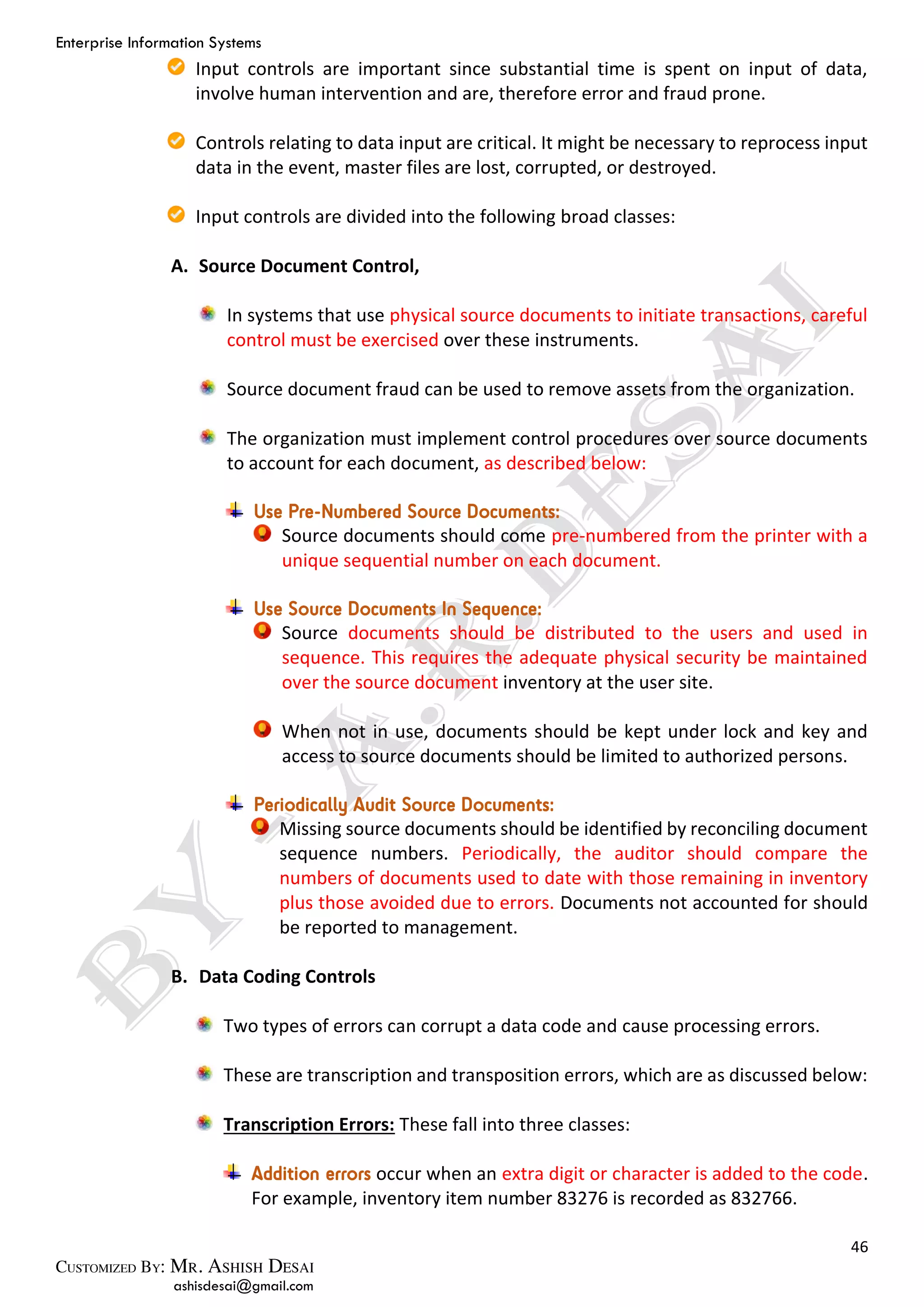 Enterprise Information Systems
46
ashisdesai@gmail.com
Input controls are important since substantial time is spent on input of data,
involve human intervention and are, therefore error and fraud prone.
Controls relating to data input are critical. It might be necessary to reprocess input
data in the event, master files are lost, corrupted, or destroyed.
Input controls are divided into the following broad classes:
A. Source Document Control,
In systems that use physical source documents to initiate transactions, careful
control must be exercised over these instruments.
Source document fraud can be used to remove assets from the organization.
The organization must implement control procedures over source documents
to account for each document, as described below:
Use Pre-Numbered Source Documents:
Source documents should come pre-numbered from the printer with a
unique sequential number on each document.
Use Source Documents In Sequence:
Source documents should be distributed to the users and used in
sequence. This requires the adequate physical security be maintained
over the source document inventory at the user site.
When not in use, documents should be kept under lock and key and
access to source documents should be limited to authorized persons.
Periodically Audit Source Documents:
Missing source documents should be identified by reconciling document
sequence numbers. Periodically, the auditor should compare the
numbers of documents used to date with those remaining in inventory
plus those avoided due to errors. Documents not accounted for should
be reported to management.
B. Data Coding Controls
Two types of errors can corrupt a data code and cause processing errors.
These are transcription and transposition errors, which are as discussed below:
Transcription Errors: These fall into three classes:
Addition errors occur when an extra digit or character is added to the code.
For example, inventory item number 83276 is recorded as 832766.
 