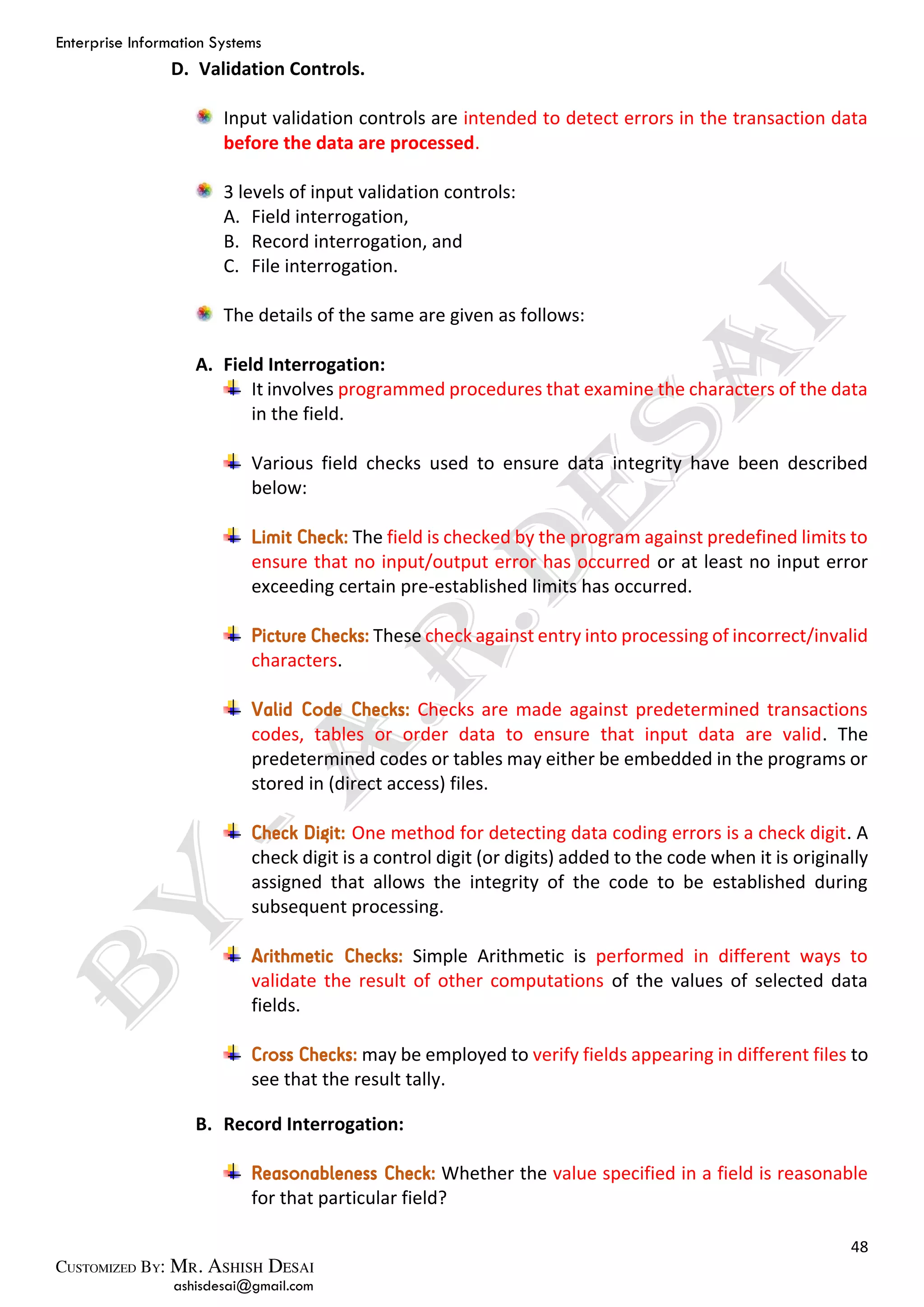 Enterprise Information Systems
48
ashisdesai@gmail.com
D. Validation Controls.
Input validation controls are intended to detect errors in the transaction data
before the data are processed.
3 levels of input validation controls:
A. Field interrogation,
B. Record interrogation, and
C. File interrogation.
The details of the same are given as follows:
A. Field Interrogation:
It involves programmed procedures that examine the characters of the data
in the field.
Various field checks used to ensure data integrity have been described
below:
Limit Check: The field is checked by the program against predefined limits to
ensure that no input/output error has occurred or at least no input error
exceeding certain pre-established limits has occurred.
Picture Checks: These check against entry into processing of incorrect/invalid
characters.
Valid Code Checks: Checks are made against predetermined transactions
codes, tables or order data to ensure that input data are valid. The
predetermined codes or tables may either be embedded in the programs or
stored in (direct access) files.
Check Digit: One method for detecting data coding errors is a check digit. A
check digit is a control digit (or digits) added to the code when it is originally
assigned that allows the integrity of the code to be established during
subsequent processing.
Arithmetic Checks: Simple Arithmetic is performed in different ways to
validate the result of other computations of the values of selected data
fields.
Cross Checks: may be employed to verify fields appearing in different files to
see that the result tally.
B. Record Interrogation:
Reasonableness Check: Whether the value specified in a field is reasonable
for that particular field?
 