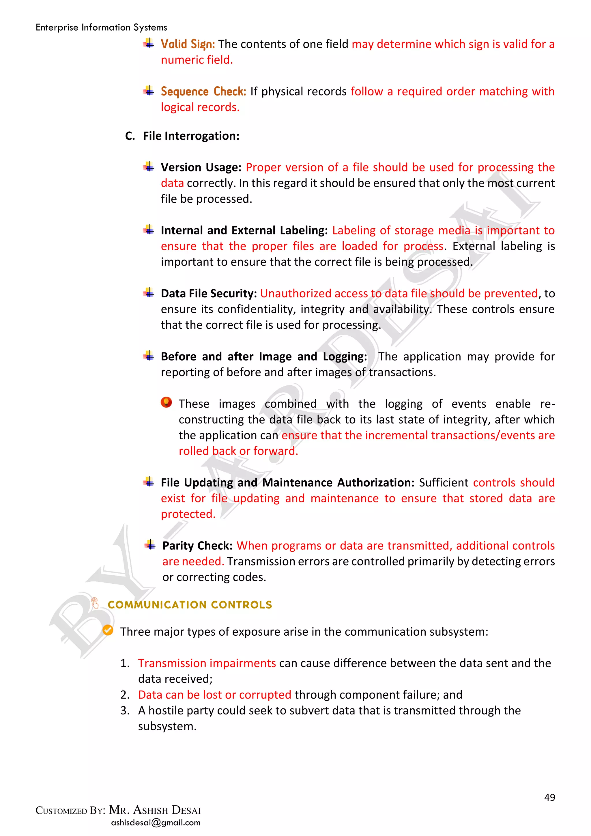 Enterprise Information Systems
49
ashisdesai@gmail.com
Valid Sign: The contents of one field may determine which sign is valid for a
numeric field.
Sequence Check: If physical records follow a required order matching with
logical records.
C. File Interrogation:
Version Usage: Proper version of a file should be used for processing the
data correctly. In this regard it should be ensured that only the most current
file be processed.
Internal and External Labeling: Labeling of storage media is important to
ensure that the proper files are loaded for process. External labeling is
important to ensure that the correct file is being processed.
Data File Security: Unauthorized access to data file should be prevented, to
ensure its confidentiality, integrity and availability. These controls ensure
that the correct file is used for processing.
Before and after Image and Logging: The application may provide for
reporting of before and after images of transactions.
These images combined with the logging of events enable re-
constructing the data file back to its last state of integrity, after which
the application can ensure that the incremental transactions/events are
rolled back or forward.
File Updating and Maintenance Authorization: Sufficient controls should
exist for file updating and maintenance to ensure that stored data are
protected.
Parity Check: When programs or data are transmitted, additional controls
are needed. Transmission errors are controlled primarily by detecting errors
or correcting codes.
Three major types of exposure arise in the communication subsystem:
1. Transmission impairments can cause difference between the data sent and the
data received;
2. Data can be lost or corrupted through component failure; and
3. A hostile party could seek to subvert data that is transmitted through the
subsystem.
 