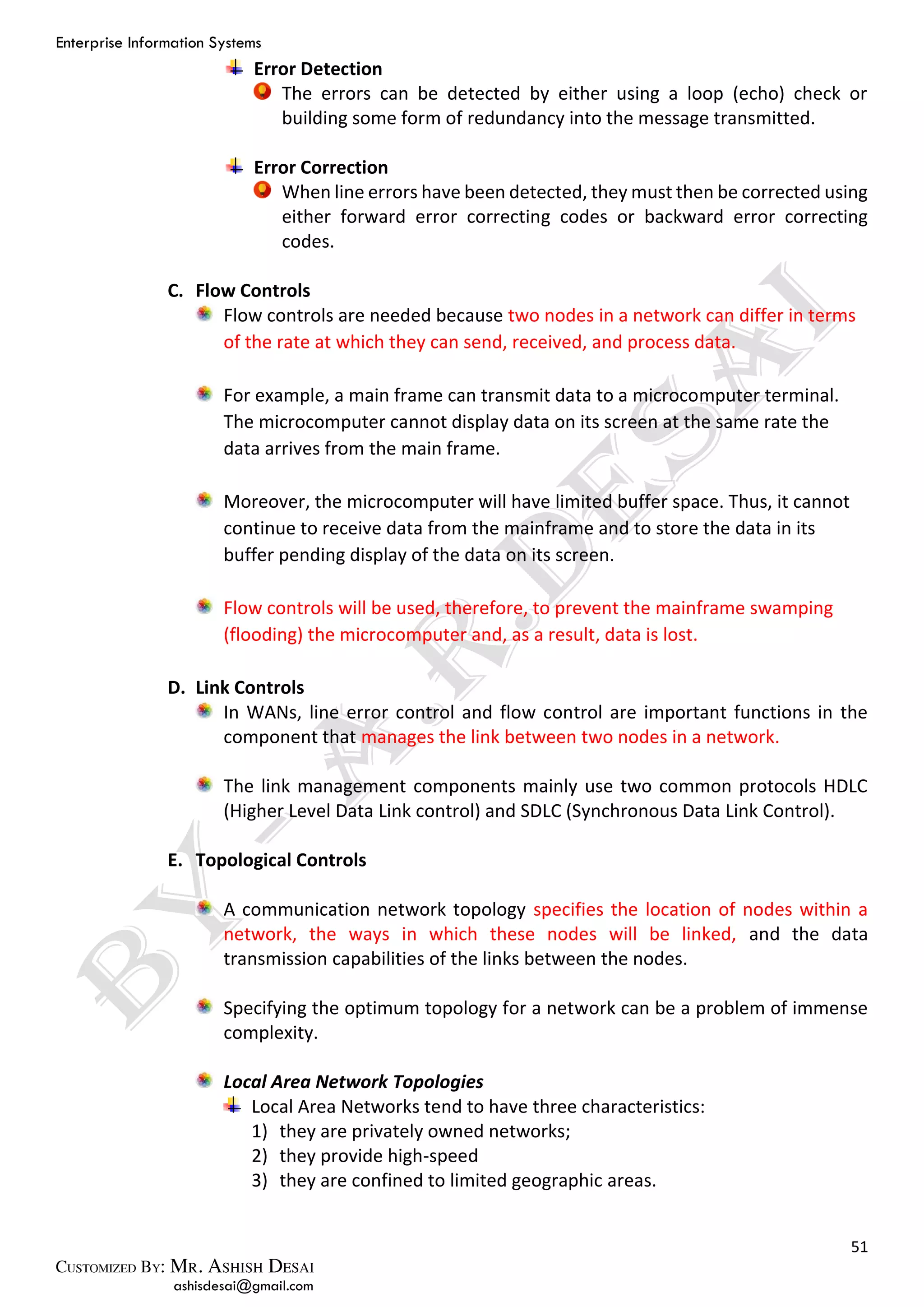 Enterprise Information Systems
51
ashisdesai@gmail.com
Error Detection
The errors can be detected by either using a loop (echo) check or
building some form of redundancy into the message transmitted.
Error Correction
When line errors have been detected, they must then be corrected using
either forward error correcting codes or backward error correcting
codes.
C. Flow Controls
Flow controls are needed because two nodes in a network can differ in terms
of the rate at which they can send, received, and process data.
For example, a main frame can transmit data to a microcomputer terminal.
The microcomputer cannot display data on its screen at the same rate the
data arrives from the main frame.
Moreover, the microcomputer will have limited buffer space. Thus, it cannot
continue to receive data from the mainframe and to store the data in its
buffer pending display of the data on its screen.
Flow controls will be used, therefore, to prevent the mainframe swamping
(flooding) the microcomputer and, as a result, data is lost.
D. Link Controls
In WANs, line error control and flow control are important functions in the
component that manages the link between two nodes in a network.
The link management components mainly use two common protocols HDLC
(Higher Level Data Link control) and SDLC (Synchronous Data Link Control).
E. Topological Controls
A communication network topology specifies the location of nodes within a
network, the ways in which these nodes will be linked, and the data
transmission capabilities of the links between the nodes.
Specifying the optimum topology for a network can be a problem of immense
complexity.
Local Area Network Topologies
Local Area Networks tend to have three characteristics:
1) they are privately owned networks;
2) they provide high-speed
3) they are confined to limited geographic areas.
 