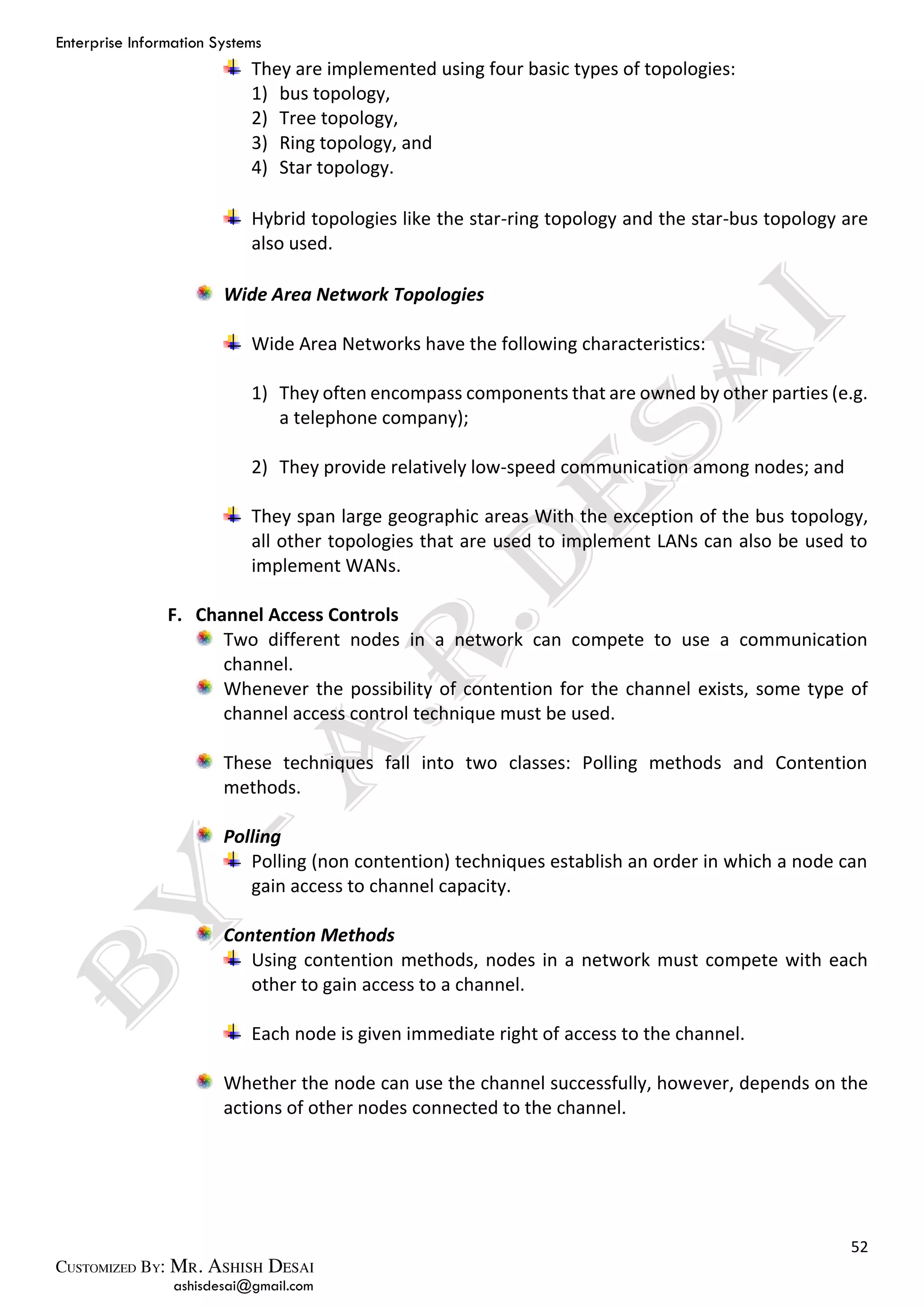 Enterprise Information Systems
52
ashisdesai@gmail.com
They are implemented using four basic types of topologies:
1) bus topology,
2) Tree topology,
3) Ring topology, and
4) Star topology.
Hybrid topologies like the star-ring topology and the star-bus topology are
also used.
Wide Area Network Topologies
Wide Area Networks have the following characteristics:
1) They often encompass components that are owned by other parties (e.g.
a telephone company);
2) They provide relatively low-speed communication among nodes; and
They span large geographic areas With the exception of the bus topology,
all other topologies that are used to implement LANs can also be used to
implement WANs.
F. Channel Access Controls
Two different nodes in a network can compete to use a communication
channel.
Whenever the possibility of contention for the channel exists, some type of
channel access control technique must be used.
These techniques fall into two classes: Polling methods and Contention
methods.
Polling
Polling (non contention) techniques establish an order in which a node can
gain access to channel capacity.
Contention Methods
Using contention methods, nodes in a network must compete with each
other to gain access to a channel.
Each node is given immediate right of access to the channel.
Whether the node can use the channel successfully, however, depends on the
actions of other nodes connected to the channel.
 